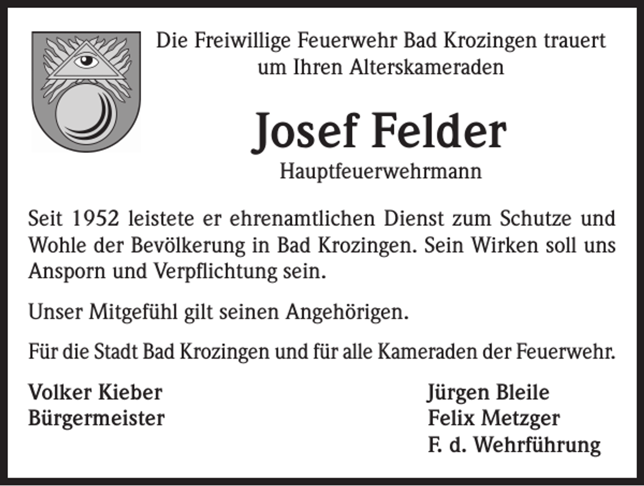 <p>Die Freiwillige Feuerwehr Bad Krozingen trauert<br />um Ihren Alterskameraden</p><p>Josef Felder<br />Hauptfeuerwehrmann</p><p>Seit 1952 leistete er ehrenamtlichen Dienst zum Schutze und<br />Wohle der Bevölkerung in Bad Krozingen. Sein Wirken soll uns<br />Ansporn und Verpflichtung sein.<br />Unser Mitgefühl gilt seinen Angehörigen.<br />Für die Stadt Bad Krozingen und für alle Kameraden der Feuerwehr.<br />Volker Kieber<br />Jürgen Bleile<br />Bürgermeister Felix Metzger<br />F. d. Wehrführung</p>