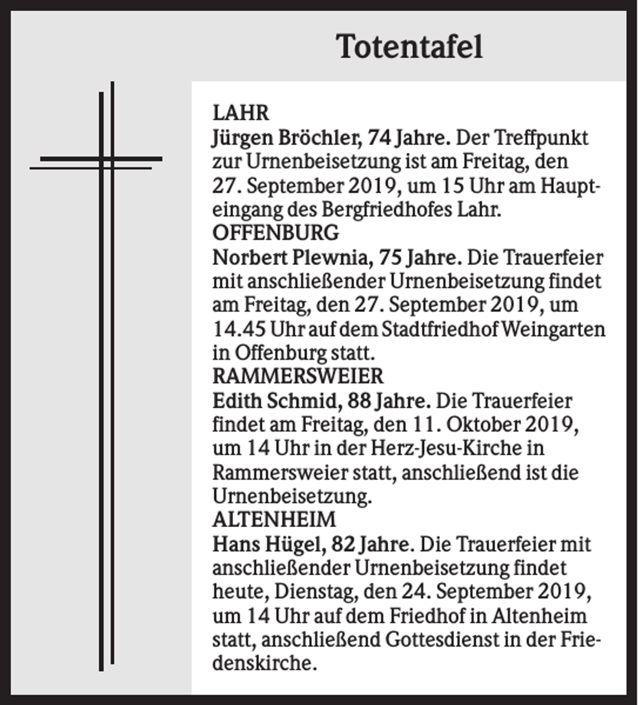 <p>Totentafel<br />LAHR<br />Jürgen Bröchler, 74 Jahre. Der Treffpunkt<br />zur Urnenbeisetzung ist am Freitag, den<br />27. September 2019, um 15 Uhr am Haupteingang des Bergfriedhofes Lahr.<br />OFFENBURG<br />Norbert Plewnia, 75 Jahre. Die Trauerfeier<br />mit anschließender Urnenbeisetzung findet<br />am Freitag, den 27. September 2019, um<br />14.45 Uhr auf dem Stadtfriedhof Weingarten<br />in Offenburg statt.<br />RAMMERSWEIER<br />Edith Schmid, 88 Jahre. Die Trauerfeier<br />findet am Freitag, den 11. Oktober 2019,<br />um 14 Uhr in der Herz-Jesu-Kirche in<br />Rammersweier statt, anschließend ist die<br />Urnenbeisetzung.<br />ALTENHEIM<br />Hans Hügel, 82 Jahre. Die Trauerfeier mit<br />anschließender Urnenbeisetzung findet<br />heute, Dienstag, den 24. September 2019,<br />um 14 Uhr auf dem Friedhof in Altenheim<br />statt, anschließend Gottesdienst in der Friedenskirche.</p>