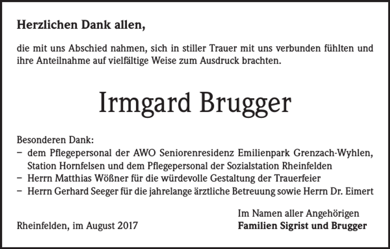 <p>Herzlichen Dank allen,<br />die mit uns Abschied nahmen, sich in stiller Trauer mit uns verbunden fühlten und<br />ihre Anteilnahme auf vielfältige Weise zum Ausdruck brachten.</p><p>Irmgard Brugger<br />Besonderen Dank:<br />– dem Pflegepersonal der AWO Seniorenresidenz Emilienpark Grenzach-Wyhlen,<br />Station Hornfelsen und dem Pflegepersonal der Sozialstation Rheinfelden<br />– Herrn Matthias Wößner für die würdevolle Gestaltung der Trauerfeier<br />– Herrn Gerhard Seeger für die jahrelange ärztliche Betreuung sowie Herrn Dr. Eimert</p><p>Rheinfelden, im August 2017</p><p>Im Namen aller Angehörigen<br />Familien Sigrist und Brugger</p>