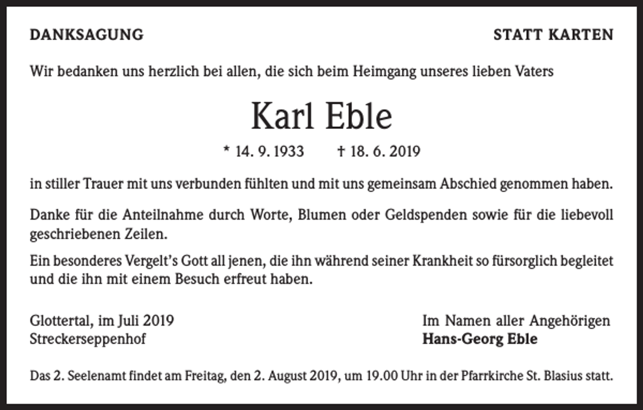 <p>DANKSAGUNG</p><p>STATT KARTEN</p><p>Wir bedanken uns herzlich bei allen, die sich beim Heimgang unseres lieben Vaters</p><p>Karl Eble<br />* 14. 9. 1933 † 18. 6. 2019<br />in stiller Trauer mit uns verbunden fühlten und mit uns gemeinsam Abschied genommen haben.<br />Danke für die Anteilnahme durch Worte, Blumen oder Geldspenden sowie für die liebevoll<br />geschriebenen Zeilen.<br />Ein besonderes Vergelt’s Gott all jenen, die ihn während seiner Krankheit so fürsorglich ­begleitet<br />und die ihn mit einem Besuch erfreut haben.<br />Glottertal, im Juli 2019<br />Streckerseppenhof</p><p>Im Namen aller Angehörigen<br />Hans-Georg Eble</p><p>Das 2. Seelenamt findet am Freitag, den 2. August 2019, um 19.00 Uhr in der Pfarrkirche St. Blasius statt.</p>