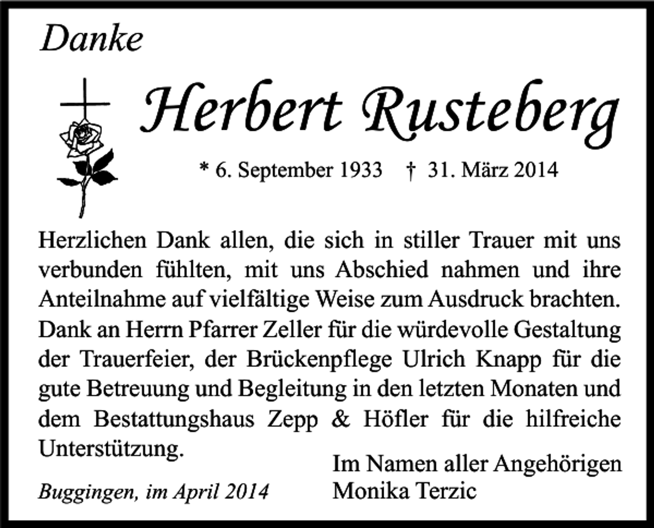 <p>Danke</p><p>Herbert Rusteberg<br />* 6. September 1933 † 31. März 2014</p><p>Herzlichen Dank allen, die sich in stiller Trauer mit uns<br />verbunden fühlten, mit uns Abschied nahmen und ihre<br />Anteilnahme auf vielfältige Weise zum Ausdruck brachten.<br />Dank an Herrn Pfarrer Zeller für die würdevolle Gestaltung<br />der Trauerfeier, der Brückenpflege Ulrich Knapp für die<br />gute Betreuung und Begleitung in den letzten Monaten und<br />dem Bestattungshaus Zepp &amp; Höfler für die hilfreiche<br />Unterstützung.<br />Im Namen aller Angehörigen<br />Buggingen, im April 2014<br />Monika Terzic</p>