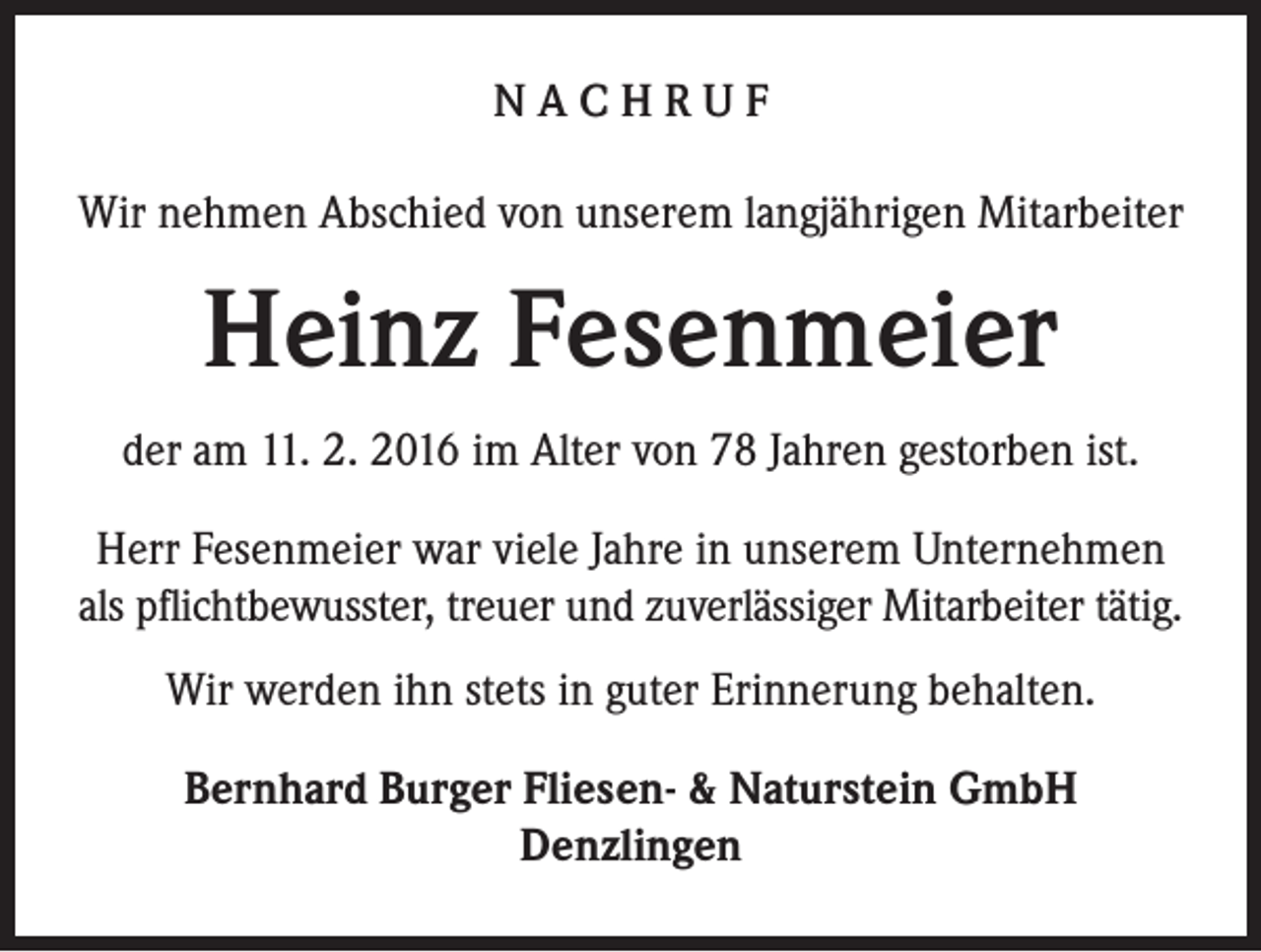 <p>NACHRUF<br />Wir nehmen Abschied von unserem langjährigen Mitarbeiter</p><p>Heinz Fesenmeier<br />der am 11. 2. 2016 im Alter von 78 Jahren gestorben ist.<br />Herr Fesenmeier war viele Jahre in unserem Unternehmen<br />als pflichtbewusster, treuer und zuverlässiger Mitarbeiter tätig.<br />Wir werden ihn stets in guter Erinnerung behalten.<br />Bernhard Burger Fliesen- &amp; Naturstein GmbH<br />Denzlingen</p>