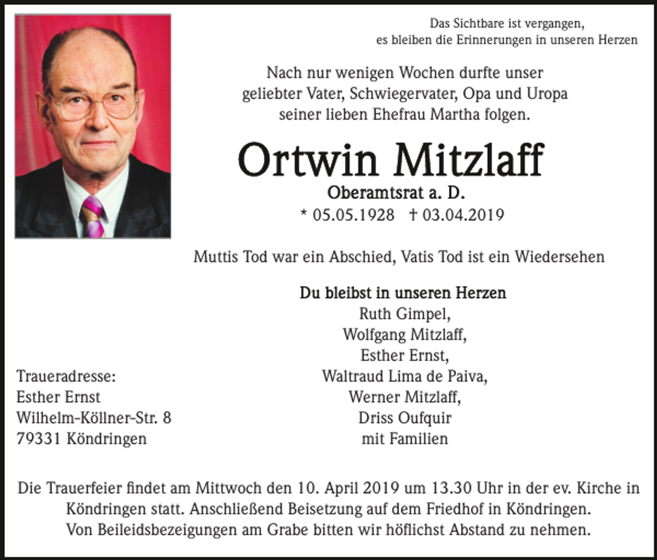 <p>Das Sichtbare ist vergangen,<br />es bleiben die Erinnerungen in unseren Herzen</p><p>Nach nur wenigen Wochen durfte unser<br />geliebter Vater, Schwiegervater, Opa und Uropa<br />seiner lieben Ehefrau Martha folgen.</p><p>* 05.05.1928 † 03.04.2019<br />Muttis Tod war ein Abschied, Vatis Tod ist ein Wiedersehen</p><p>Traueradresse:<br />Esther Ernst<br />Wilhelm-Köllner-Str. 8<br />79331 Köndringen</p><p>Ruth Gimpel,<br />Wolfgang Mitzlaff,<br />Esther Ernst,<br />Waltraud Lima de Paiva,<br />Werner Mitzlaff,<br />Driss Oufquir<br />mit Familien</p><p>Die Trauerfeier ﬁndet am Mittwoch den 10. April 2019 um 13.30 Uhr in der ev. Kirche in<br />Köndringen statt. Anschließend Beisetzung auf dem Friedhof in Köndringen.<br />Von Beileidsbezeigungen am Grabe bitten wir höﬂichst Abstand zu nehmen.</p>
