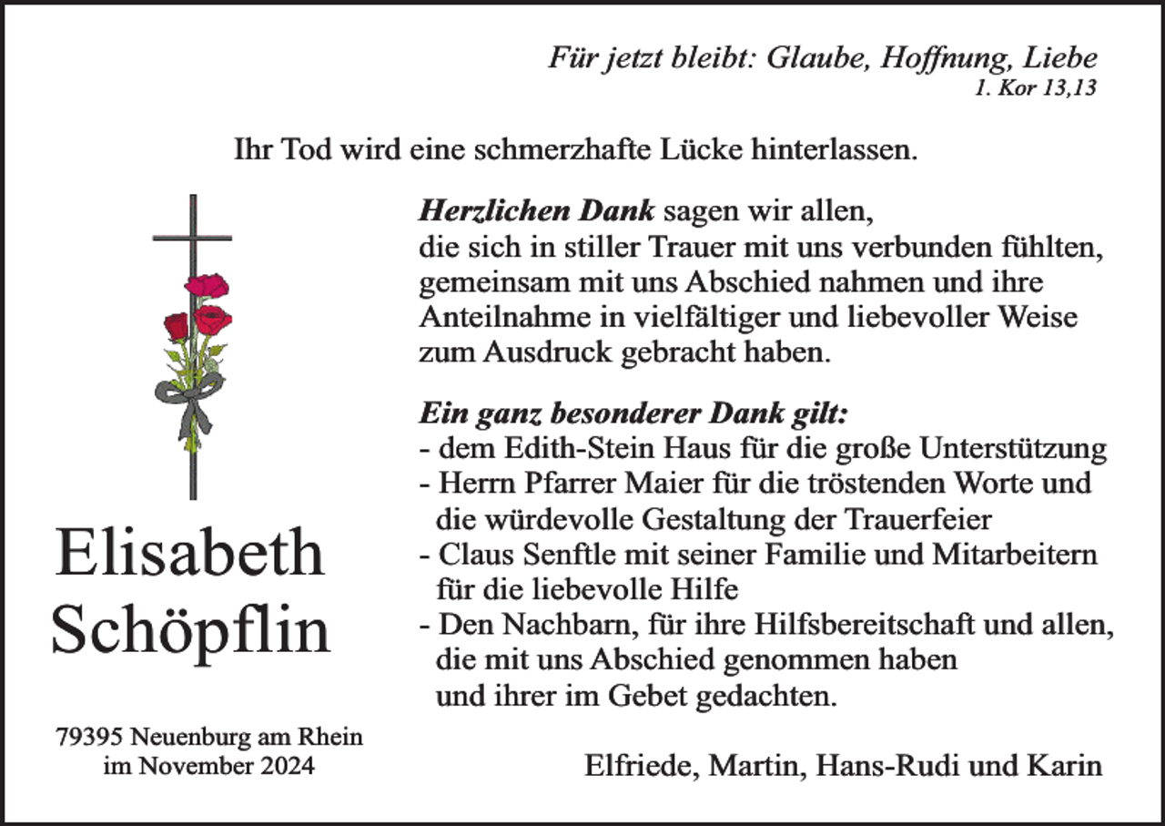 <p>Für jetzt bleibt: Glaube, Hoffnung, Liebe<br />1. Kor 13,13</p><p>Ihr Tod wird eine schmerzhafte Lücke hinterlassen.</p><p>Herzlichen Dank sagen wir allen,<br />die sich in stiller Trauer mit uns verbunden fühlten,<br />gemeinsam mit uns Abschied nahmen und ihre<br />Anteilnahme in vielfältiger und liebevoller Weise<br />zum Ausdruck gebracht haben.</p><p>Elisabeth<br />Schöpflin<br />79395 Neuenburg am Rhein<br />im November 2024</p><p>Ein ganz besonderer Dank gilt:<br />- dem Edith-Stein Haus für die große Unterstützung<br />- Herrn Pfarrer Maier für die tröstenden Worte und<br />die würdevolle Gestaltung der Trauerfeier<br />- Claus Senftle mit seiner Familie und Mitarbeitern<br />für die liebevolle Hilfe<br />- Den Nachbarn, für ihre Hilfsbereitschaft und allen,<br />die mit uns Abschied genommen haben<br />und ihrer im Gebet gedachten.<br />Elfriede, Martin, Hans-Rudi und Karin</p>