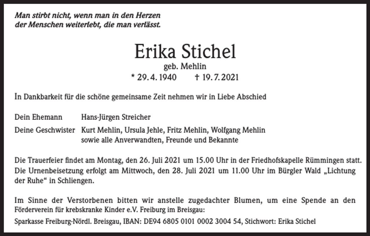 <p>Man stirbt nicht, wenn man in den Herzen<br />der Menschen weiterlebt, die man verlässt.</p><p>Erika Stichel</p><p>geb. Mehlin<br />* 29. 4. 1940 † 19. 7. 2021<br />In Dankbarkeit für die schöne gemeinsame Zeit nehmen wir in Liebe Abschied<br />Dein Ehemann</p><p>Hans-Jürgen Streicher</p><p>Deine Geschwister Kurt Mehlin, Ursula Jehle, Fritz Mehlin, Wolfgang Mehlin<br />sowie alle Anverwandten, Freunde und Bekannte<br />Die Trauerfeier findet am Montag, den 26. Juli 2021 um 15.00 Uhr in der Friedhofskapelle Rümmingen statt.<br />Die Urnenbeisetzung erfolgt am Mittwoch, den 28. Juli 2021 um 11.00 Uhr im Bürgler Wald „Lichtung<br />der Ruhe“ in Schliengen.<br />Im Sinne der Verstorbenen bitten wir anstelle zugedachter Blumen, um eine Spende an den<br />Förderverein für krebskranke Kinder e.V. Freiburg im Breisgau:<br />Sparkasse Freiburg-Nördl. Breisgau, IBAN: DE94 6805 0101 0002 3004 54, Stichwort: Erika Stichel</p>