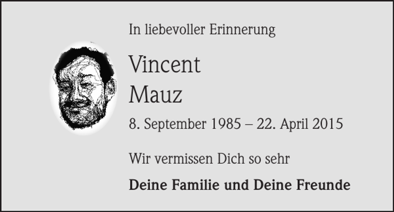 <p>In liebevoller Erinnerung</p><p>Vincent<br />Mauz<br />8. September 1985 – 22. April 2015<br />Wir vermissen Dich so sehr<br />Deine Familie und Deine Freunde</p>
