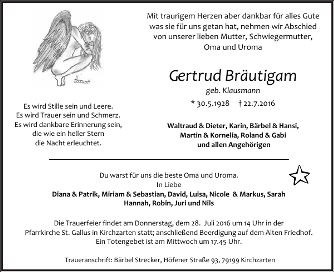 <p>Mit traurigem Herzen aber dankbar für alles Gute<br />was sie für uns getan hat, nehmen wir Abschied<br />von unserer lieben Mutter, Schwiegermutter,<br />Oma und Uroma</p><p>Gertrud Bräutigam<br />geb. Klausmann<br />Es wird Stille sein und Leere.<br />Es wird Trauer sein und Schmerz.<br />Es wird dankbare Erinnerung sein,<br />die wie ein heller Stern<br />die Nacht erleuchtet.</p><p>* 30.5.1928</p><p>† 22.7.2016</p><p>Waltraud &amp; Dieter, Karin, Bärbel &amp; Hansi,<br />Martin &amp; Kornelia, Roland &amp; Gabi<br />und allen Angehörigen</p><p>Du warst für uns die beste Oma und Uroma.<br />In Liebe<br />Diana &amp; Patrik, Miriam &amp; Sebastian, David, Luisa, Nicole &amp; Markus, Sarah<br />Hannah, Robin, Juri und Nils<br />Die Trauerfeier findet am Donnerstag, dem 28. Juli 2016 um 14 Uhr in der<br />Pfarrkirche St. Gallus in Kirchzarten statt; anschließend Beerdigung auf dem Alten Friedhof.<br />Ein Totengebet ist am Mittwoch um 17.45 Uhr.<br />Traueranschrift: Bärbel Strecker, Höfener Straße 93, 79199 Kirchzarten</p>