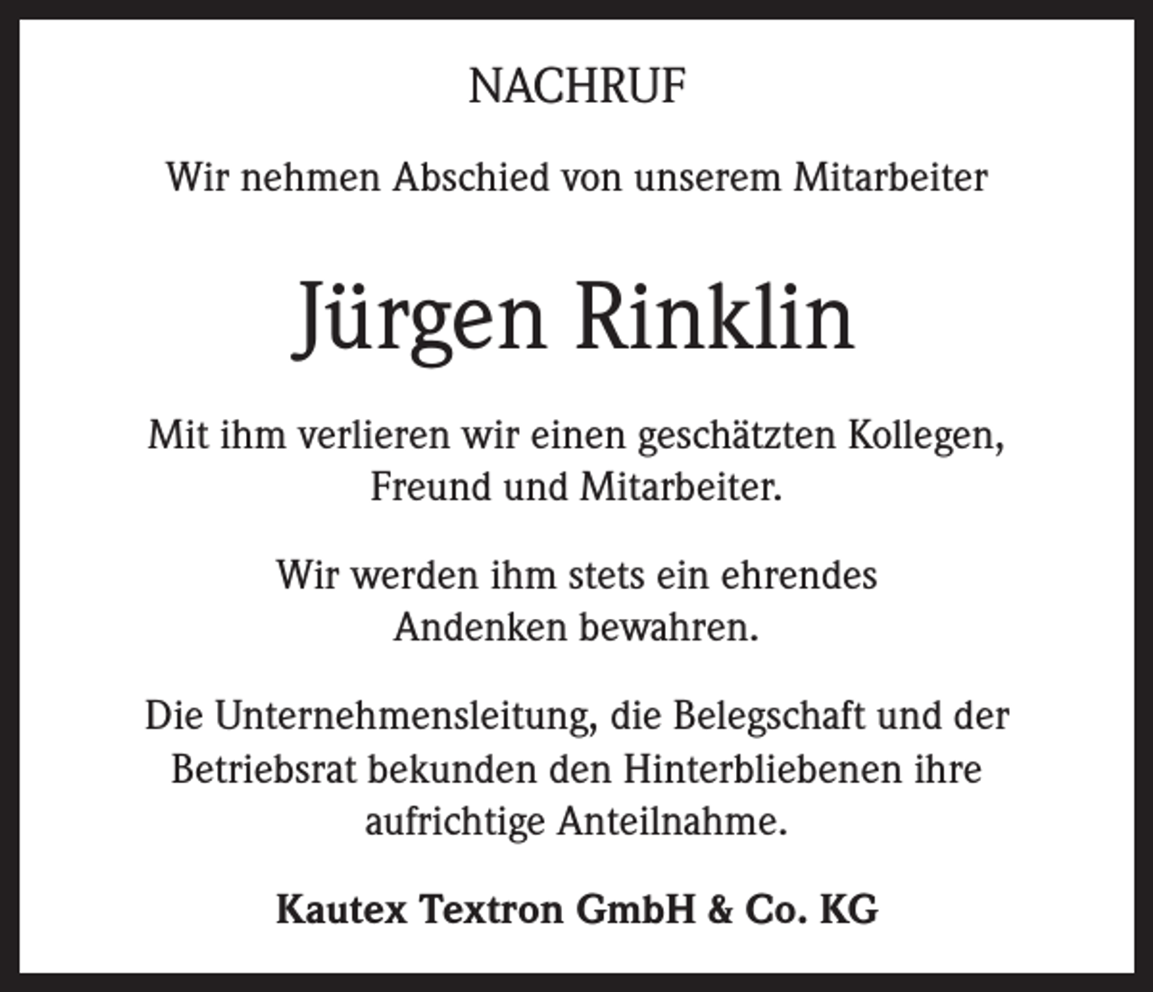 <p>NACHRUF<br />Wir nehmen Abschied von unserem Mitarbeiter</p><p>Jürgen Rinklin<br />Mit ihm verlieren wir einen geschätzten Kollegen,<br />Freund und Mitarbeiter.<br />Wir werden ihm stets ein ehrendes<br />Andenken bewahren.<br />Die Unternehmensleitung, die Belegschaft und der<br />Betriebsrat bekunden den Hinterbliebenen ihre<br />aufrichtige Anteilnahme.<br />Kautex Textron GmbH &amp; Co. KG</p>