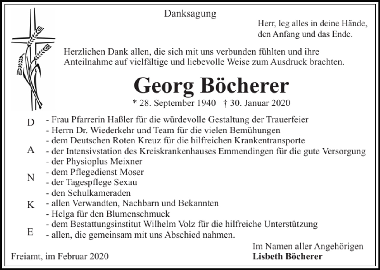<p>Danksagung</p><p>Herr, leg alles in deine Hände,<br />den Anfang und das Ende.</p><p>Herzlichen Dank allen, die sich mit uns verbunden fühlten und ihre<br />Anteilnahme auf vielfältige und liebevolle Weise zum Ausdruck brachten.</p><p>Georg Böcherer</p><p>* 28. September 1940 † 30. Januar 2020<br />- Frau Pfarrerin Haßler für die würdevolle Gestaltung der Trauerfeier<br />- Herrn Dr. Wiederkehr und Team für die vielen Bemühungen<br />- dem Deutschen Roten Kreuz für die hilfreichen Krankentransporte<br />A - der Intensivstation des Kreiskrankenhauses Emmendingen für die gute Versorgung<br />- der Physioplus Meixner<br />- dem Pflegedienst Moser<br />N - der Tagespflege Sexau<br />- den Schulkameraden<br />K - allen Verwandten, Nachbarn und Bekannten<br />- Helga für den Blumenschmuck<br />- dem Bestattungsinstitut Wilhelm Volz für die hilfreiche Unterstützung<br />E - allen, die gemeinsam mit uns Abschied nahmen.<br />Im Namen aller Angehörigen<br />Lisbeth Böcherer<br />Freiamt, im Februar 2020</p><p>D</p>