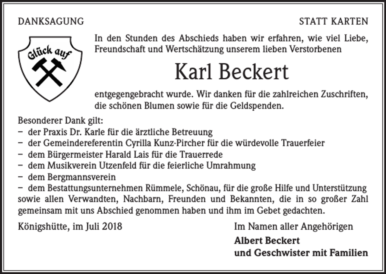 <p>DANKSAGUNG</p><p>STATT KARTEN<br />In den Stunden des Abschieds haben wir erfahren, wie viel Liebe,<br />Freundschaft und Wertschätzung unserem lieben Verstorbenen</p><p>Karl Beckert<br />entgegengebracht wurde. Wir danken für die zahlreichen Zuschriften,<br />die schönen Blumen sowie für die Geldspenden.<br />Besonderer Dank gilt:<br />– der Praxis Dr. Karle für die ärztliche Betreuung<br />– der Gemeindereferentin Cyrilla Kunz-Pircher für die würdevolle Trauerfeier<br />– dem Bürgermeister Harald Lais für die Trauerrede<br />– dem Musikverein Utzenfeld für die feierliche Umrahmung<br />– dem Bergmannsverein<br />– dem Bestattungsunternehmen Rümmele, Schönau, für die große Hilfe und Unterstützung<br />sowie allen Verwandten, Nachbarn, Freunden und Bekannten, die in so großer Zahl<br />­gemeinsam mit uns Abschied genommen haben und ihm im Gebet gedachten.</p><p>Königshütte, im Juli 2018</p><p>Im Namen aller Angehörigen<br />Albert Beckert<br />und Geschwister mit Familien</p>
