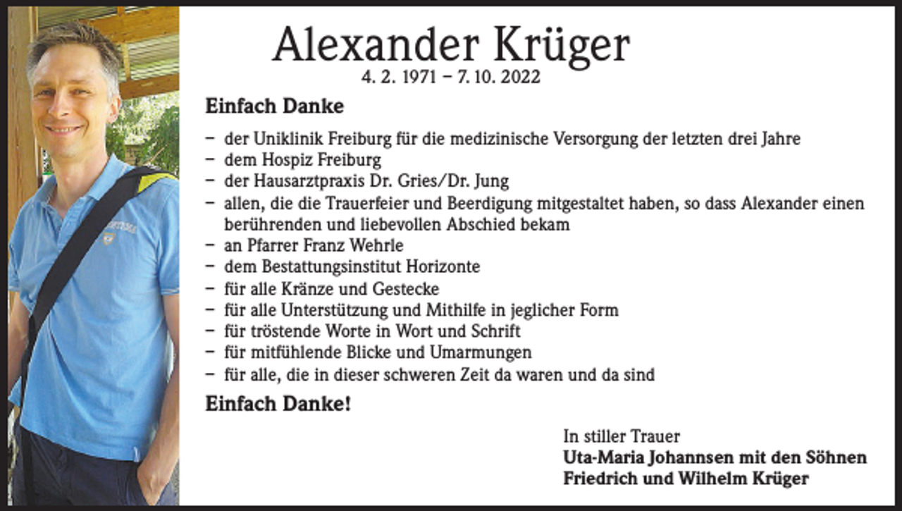 <p>Alexander Krüger<br />4. 2. 1971 – 7. 10. 2022</p><p>Einfach Danke<br />– der Uniklinik Freiburg für die medizinische Versorgung der letzten drei Jahre<br />– dem Hospiz Freiburg<br />– der Hausarztpraxis Dr. Gries/Dr. Jung<br />– allen, die die Trauerfeier und Beerdigung mitgestaltet haben, so dass Alexander einen<br />berührenden und liebevollen Abschied bekam<br />– an Pfarrer Franz Wehrle<br />– dem Bestattungsinstitut Horizonte<br />– für alle Kränze und Gestecke<br />– für alle Unterstützung und Mithilfe in jeglicher Form<br />– für tröstende Worte in Wort und Schrift<br />– für mitfühlende Blicke und Umarmungen<br />– für alle, die in dieser schweren Zeit da waren und da sind</p><p>Einfach Danke!<br />In stiller Trauer<br />Uta-Maria Johannsen mit den Söhnen<br />Friedrich und Wilhelm Krüger</p>