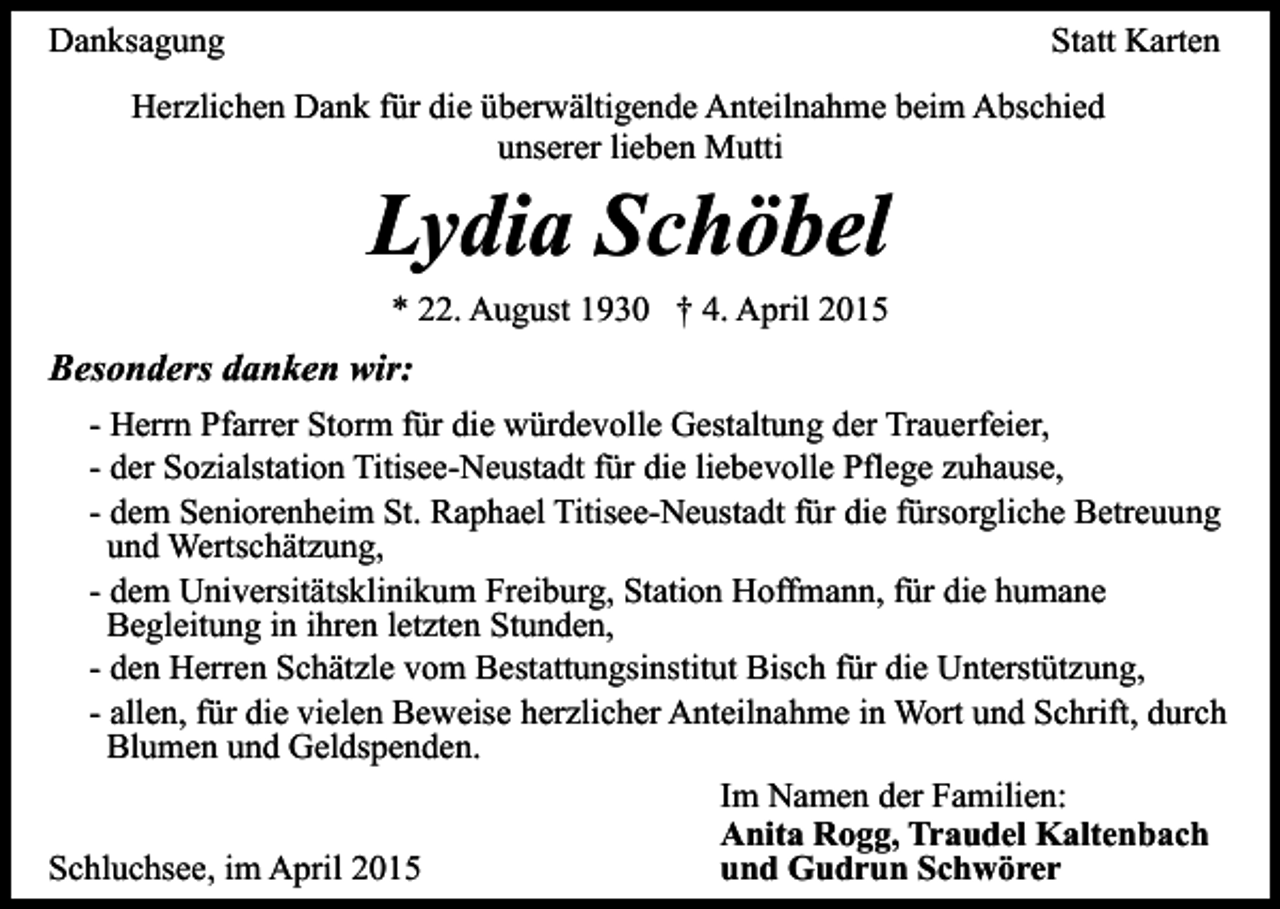 <p>Danksagung</p><p>Statt Karten</p><p>Herzlichen Dank für die überwältigende Anteilnahme beim Abschied<br />unserer lieben Mutti</p><p>Lydia Schöbel<br />* 22. August 1930 † 4. April 2015</p><p>Besonders danken wir:<br />- Herrn Pfarrer Storm für die würdevolle Gestaltung der Trauerfeier,<br />- der Sozialstation Titisee-Neustadt für die liebevolle Pflege zuhause,<br />- dem Seniorenheim St. Raphael Titisee-Neustadt für die fürsorgliche Betreuung<br />und Wertschätzung,<br />- dem Universitätsklinikum Freiburg, Station Hoffmann, für die humane<br />Begleitung in ihren letzten Stunden,<br />- den Herren Schätzle vom Bestattungsinstitut Bisch für die Unterstützung,<br />- allen, für die vielen Beweise herzlicher Anteilnahme in Wort und Schrift, durch<br />Blumen und Geldspenden.<br />Im Namen der Familien:<br />Anita Rogg, Traudel Kaltenbach<br />Schluchsee, im April 2015<br />und Gudrun Schwörer</p>