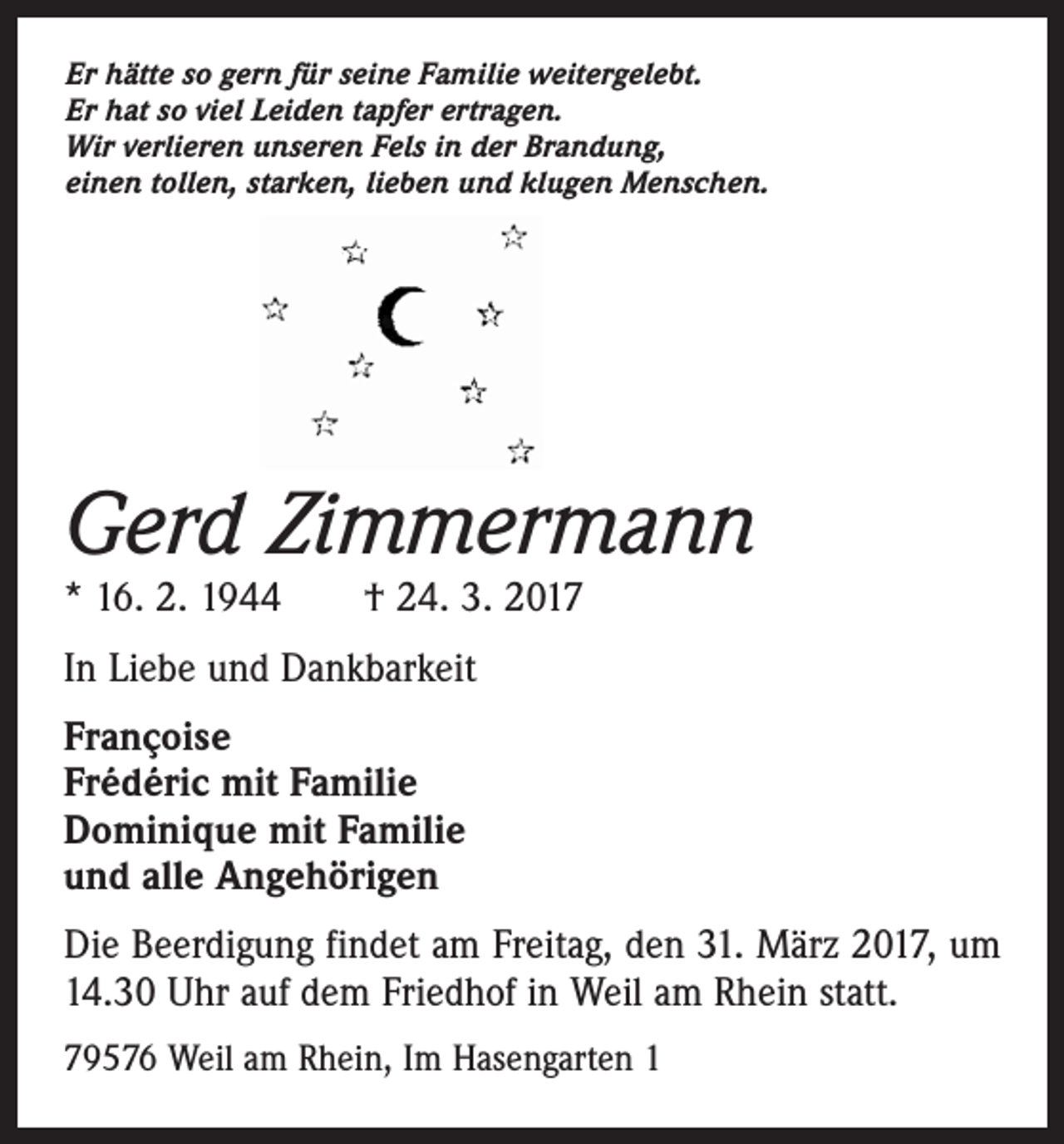 <p>Er hätte so gern für seine Familie weitergelebt.<br />Er hat so viel Leiden tapfer ertragen.<br />Wir verlieren unseren Fels in der Brandung,<br />einen tollen, starken, lieben und klugen Menschen.</p><p>Gerd Zimmermann<br />* 16. 2. 1944 † 24. 3. 2017<br />In Liebe und Dankbarkeit<br />Françoise<br />Frédéric mit Familie<br />Dominique mit Familie<br />und alle Angehörigen<br />Die Beerdigung findet am Freitag, den 31. März 2017, um<br />14.30 Uhr auf dem Friedhof in Weil am Rhein statt.<br />79576 Weil am Rhein, Im Hasengarten 1</p>