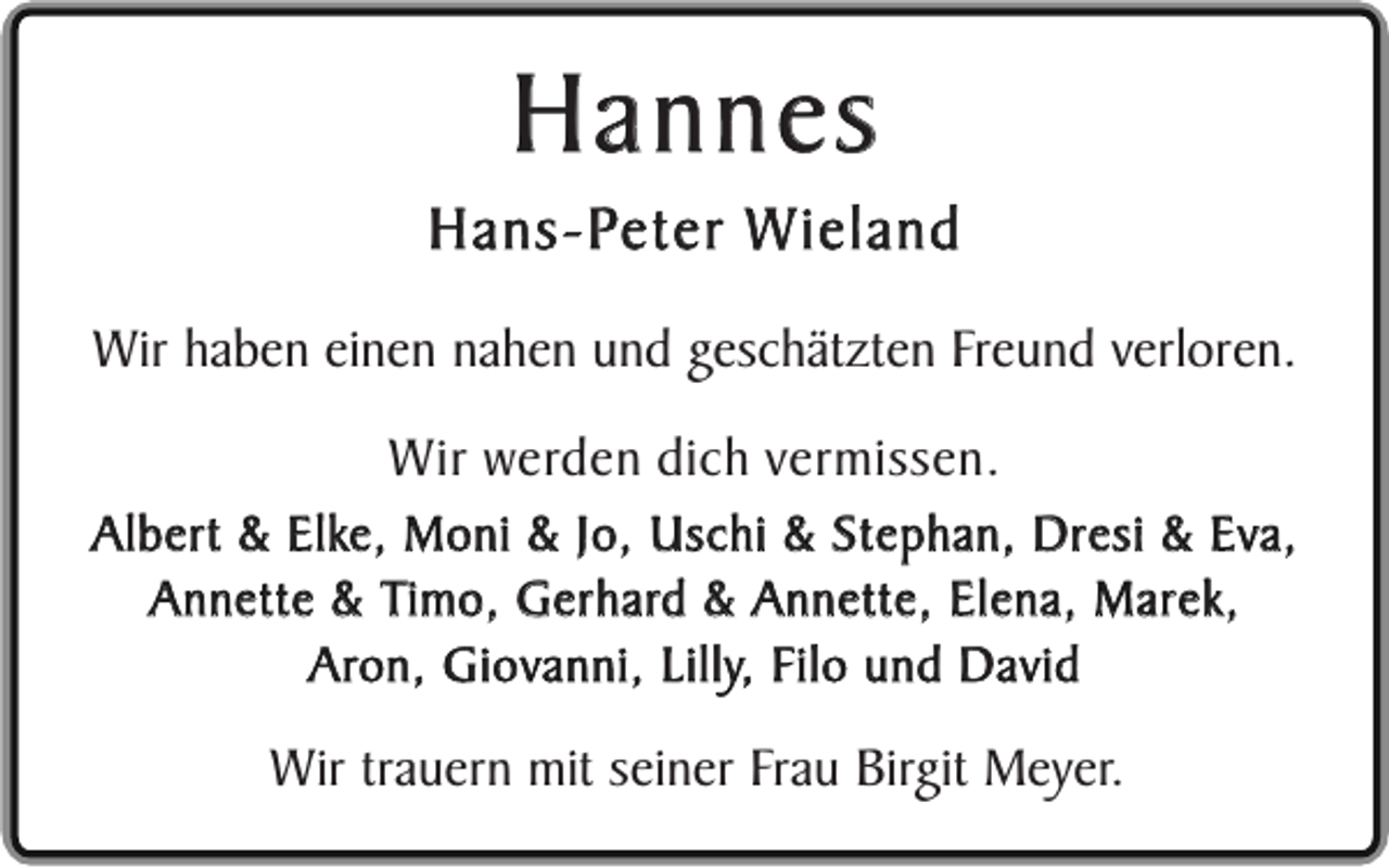 <p>Hannes</p><p>Hans-Peter Wieland<br />Wir haben einen nahen und geschätzten Freund verloren.<br />Wir werden dich vermissen.</p><p>Albert &amp; Elke, Moni &amp; Jo, Uschi &amp; Stephan, Dresi &amp; Eva,<br />Annette &amp; Timo, Gerhard &amp; Annette, Elena, Marek,<br />Aron, Giovanni, Lilly, Filo und David</p><p>Wir trauern mit seiner Frau Birgit Meyer.</p>