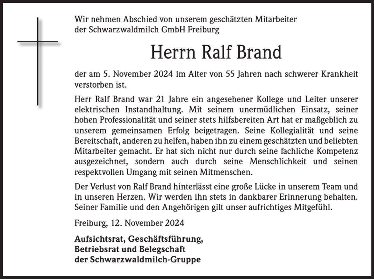 <p>Wir nehmen Abschied von unserem geschätzten Mitarbeiter<br />der Schwarzwaldmilch GmbH Freiburg</p><p>Herrn Ralf Brand<br />der am 5. November 2024 im Alter von 55 Jahren nach schwerer Krankheit<br />verstorben ist.<br />Herr Ralf Brand war 21 Jahre ein angesehener Kollege und Leiter unserer<br />elektrischen Instandhaltung. Mit seinem unermüdlichen Einsatz, seiner<br />­hohen Professionalität und seiner stets hilfsbereiten Art hat er maßgeblich zu<br />unserem gemeinsamen Erfolg beigetragen. Seine Kollegialität und seine<br />­Bereitschaft, anderen zu helfen, haben ihn zu einem geschätzten und ­beliebten<br />Mitarbeiter gemacht. Er hat sich nicht nur durch seine fachliche Kompetenz<br />ausgezeichnet, sondern auch durch seine Menschlichkeit und s­einen<br />­respektvollen Umgang mit seinen Mitmenschen.<br />Der Verlust von Ralf Brand hinterlässt eine große Lücke in unserem Team und<br />in unseren Herzen. Wir werden ihn stets in dankbarer Erinnerung behalten.<br />Seiner Familie und den Angehörigen gilt unser aufrichtiges Mitgefühl.<br />Freiburg, 12. November 2024<br />Aufsichtsrat, Geschäftsführung,<br />Betriebsrat und Belegschaft<br />der Schwarzwaldmilch-Gruppe</p>