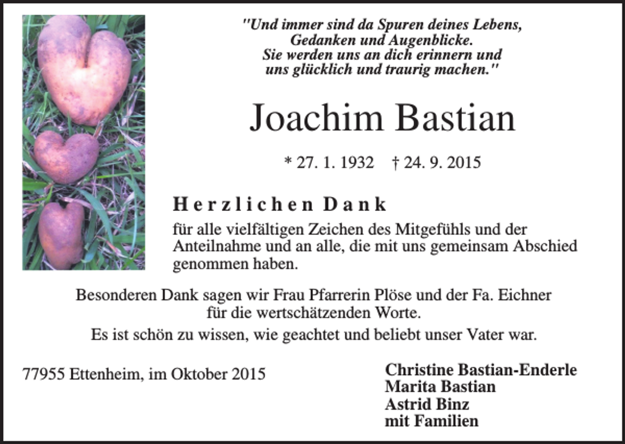 <p>"Und immer sind da Spuren deines Lebens,<br />Gedanken und Augenblicke.<br />Sie werden uns an dich erinnern und<br />uns glücklich und traurig machen."</p><p>Joachim Bastian<br />* 27. 1. 1932</p><p>† 24. 9. 2015</p><p>Herzlichen Dank<br />für alle vielfältigen Zeichen des Mitgefühls und der<br />Anteilnahme und an alle, die mit uns gemeinsam Abschied<br />genommen haben.<br />Besonderen Dank sagen wir Frau Pfarrerin Plöse und der Fa. Eichner<br />für die wertschätzenden Worte.<br />Es ist schön zu wissen, wie geachtet und beliebt unser Vater war.<br />77955 Ettenheim, im Oktober 2015</p><p>Christine Bastian-Enderle<br />Marita Bastian<br />Astrid Binz<br />mit Familien</p>
