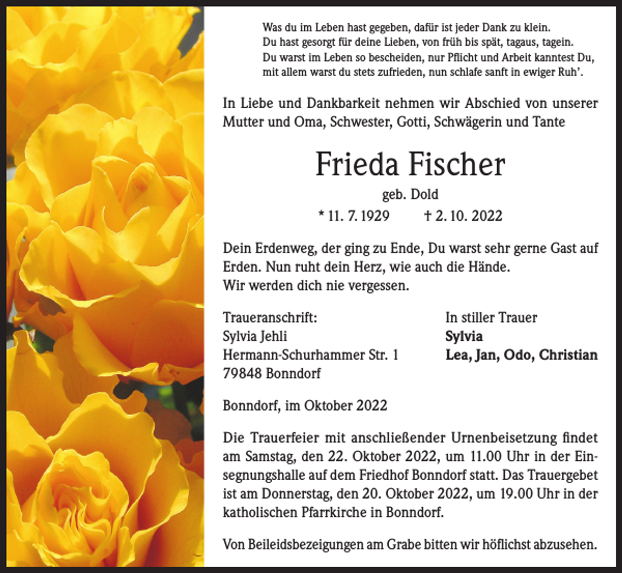 <p>Was du im Leben hast gegeben, dafür ist jeder Dank zu klein.<br />Du hast gesorgt für deine Lieben, von früh bis spät, tagaus, tagein.<br />Du warst im Leben so bescheiden, nur Pflicht und Arbeit kanntest Du,<br />mit allem warst du stets zufrieden, nun schlafe sanft in ewiger Ruh’.</p><p>In Liebe und Dankbarkeit nehmen wir Abschied von unserer<br />Mutter und Oma, Schwester, Gotti, Schwägerin und Tante</p><p>Frieda Fischer<br />geb. Dold<br />* 11. 7. 1929<br />† 2. 10. 2022<br />Dein Erdenweg, der ging zu Ende, Du warst sehr gerne Gast auf<br />Erden. Nun ruht dein Herz, wie auch die Hände.<br />Wir werden dich nie vergessen.<br />Traueranschrift:<br />Sylvia Jehli<br />Hermann-Schurhammer Str. 1<br />79848 Bonndorf</p><p>In stiller Trauer<br />Sylvia<br />Lea, Jan, Odo, Christian</p><p>Bonndorf, im Oktober 2022<br />Die Trauerfeier mit anschließender Urnenbeisetzung findet<br />am Samstag, den 22. Oktober 2022, um 11.00 Uhr in der Einsegnungshalle auf dem Friedhof Bonndorf statt. Das Trauergebet<br />ist am Donnerstag, den 20. Oktober 2022, um 19.00 Uhr in der<br />katholischen Pfarrkirche in Bonndorf.<br />Von Beileidsbezeigungen am Grabe bitten wir höflichst abzusehen.</p>