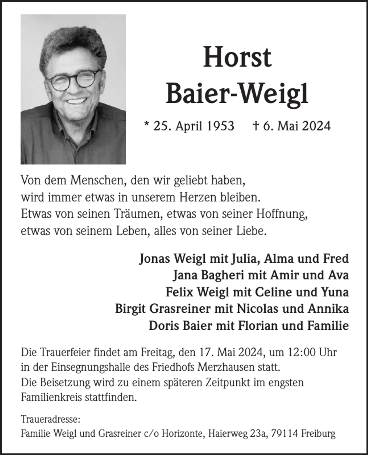 <p>Horst<br />Baier-Weigl<br />* 25. April 1953</p><p>† 6. Mai 2024</p><p>Von dem Menschen, den wir geliebt haben,<br />wird immer etwas in unserem Herzen bleiben.<br />Etwas von seinen Träumen, etwas von seiner Hoffnung,<br />etwas von seinem Leben, alles von seiner Liebe.<br />Jonas Weigl mit Julia, Alma und Fred<br />Jana Bagheri mit Amir und Ava<br />Felix Weigl mit Celine und Yuna<br />Birgit Grasreiner mit Nicolas und Annika<br />Doris Baier mit Florian und Familie<br />Die Trauerfeier findet am Freitag, den 17. Mai 2024, um 12:00 Uhr<br />in der Einsegnungshalle des Friedhofs Merzhausen statt.<br />Die Beisetzung wird zu einem späteren Zeitpunkt im engsten<br />Familienkreis stattfinden.<br />Traueradresse:<br />Familie Weigl und Grasreiner c/o Horizonte, Haierweg 23a, 79114 Freiburg</p>