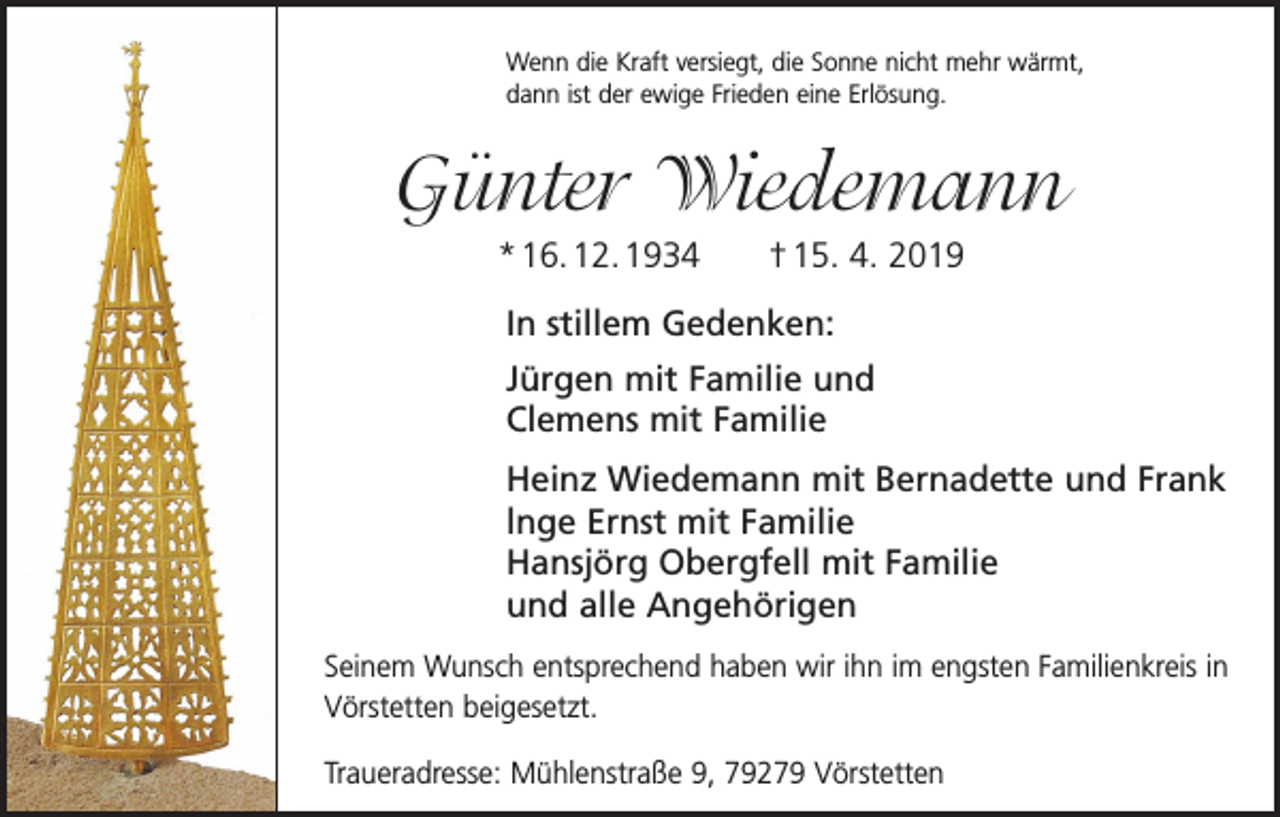 <p>Wenn die Kraft versiegt, die Sonne nicht mehr wärmt,<br />dann ist der ewige Frieden eine Erlösung.</p><p>Günter Wiedemann<br />* 16. 12. 1934 † 15. 4. 2019<br />In stillem Gedenken:<br />Jürgen mit Familie und<br />Clemens mit Familie<br />Heinz Wiedemann mit Bernadette und Frank<br />lnge Ernst mit Familie<br />Hansjörg Obergfell mit Familie<br />und alle Angehörigen<br />Seinem Wunsch entsprechend haben wir ihn im engsten Familienkreis in<br />­Vörstetten beigesetzt.<br />Traueradresse: Mühlenstraße 9, 79279 Vörstetten</p>