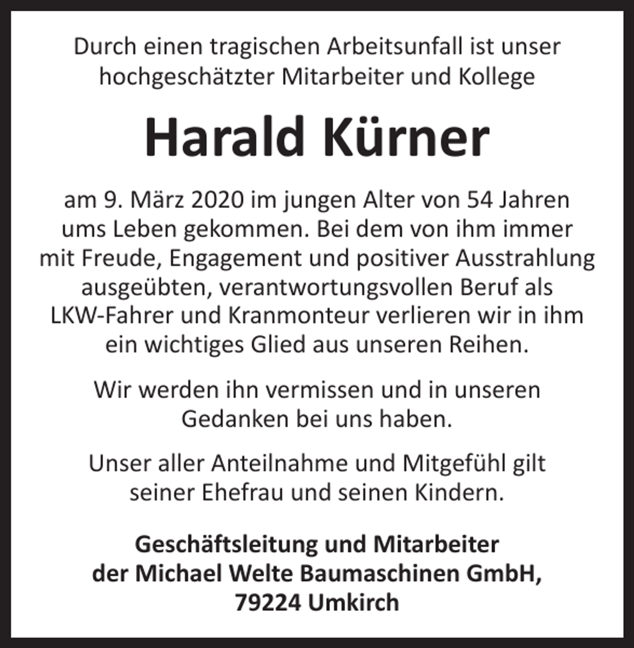 <p>Durch einen tragischen Arbeitsunfall ist unser<br />hochgeschätzter Mitarbeiter und Kollege</p><p>Harald Kürner<br />am 9. März 2020 im jungen Alter von 54 Jahren<br />ums Leben gekommen. Bei dem von ihm immer<br />mit Freude, Engagement und positiver Ausstrahlung<br />ausgeübten, v­ erantwortungsvollen Beruf als<br />LKW-Fahrer und Kranmonteur verlieren wir in ihm<br />ein wichtiges Glied aus unseren Reihen.<br />Wir werden ihn vermissen und in unseren<br />Gedanken bei uns haben.<br />Unser aller Anteilnahme und Mitgefühl gilt<br />seiner Ehefrau und seinen Kindern.<br />Geschäftsleitung und Mitarbeiter<br />der Michael Welte Baumaschinen GmbH,<br />79224 Umkirch</p>