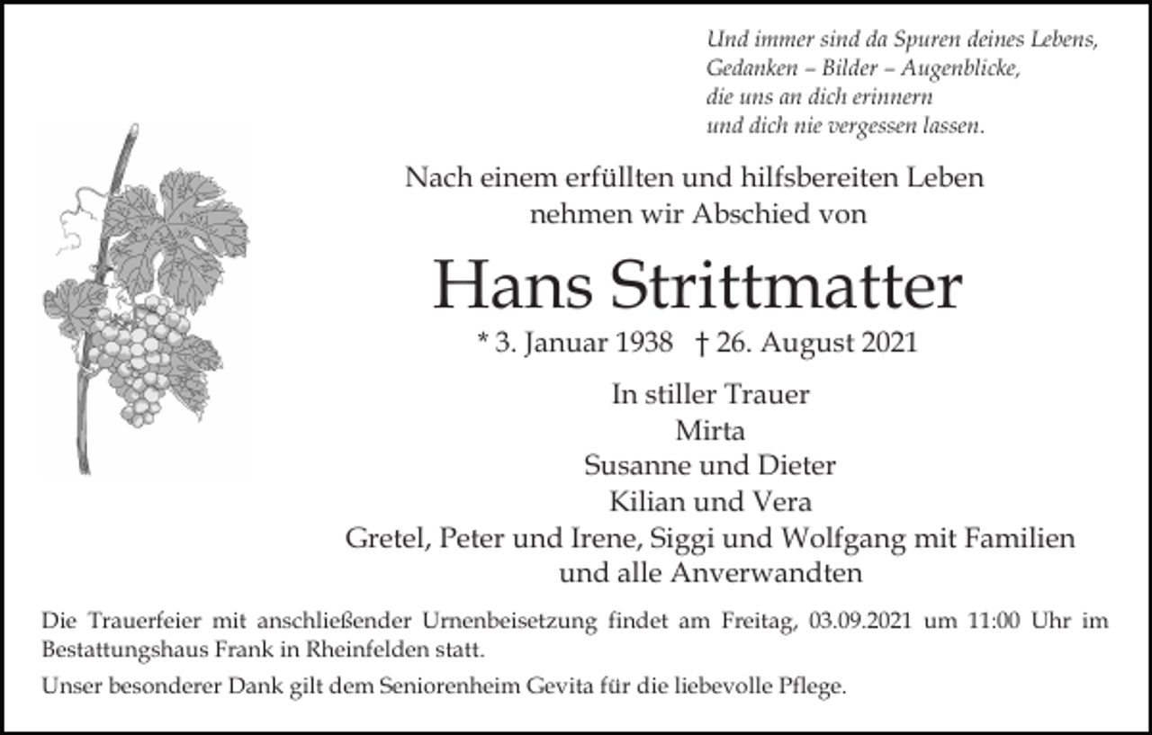 <p>Und immer sind da Spuren deines Lebens,<br />Gedanken – Bilder – Augenblicke,<br />die uns an dich erinnern<br />und dich nie vergessen lassen.</p><p>Nach einem erfüllten und hilfsbereiten Leben<br />nehmen wir Abschied von</p><p>Hans Strittmatter<br />* 3. Januar 1938 † 26. August 2021</p><p>In stiller Trauer<br />Mirta<br />Susanne und Dieter<br />Kilian und Vera<br />Gretel, Peter und Irene, Siggi und Wolfgang mit Familien<br />und alle Anverwandten<br />Die Trauerfeier mit anschließender Urnenbeisetzung findet am Freitag, 03.09.2021 um 11:00 Uhr im<br />Bestattungshaus Frank in Rheinfelden statt.<br />Unser besonderer Dank gilt dem Seniorenheim Gevita für die liebevolle Pflege.</p>