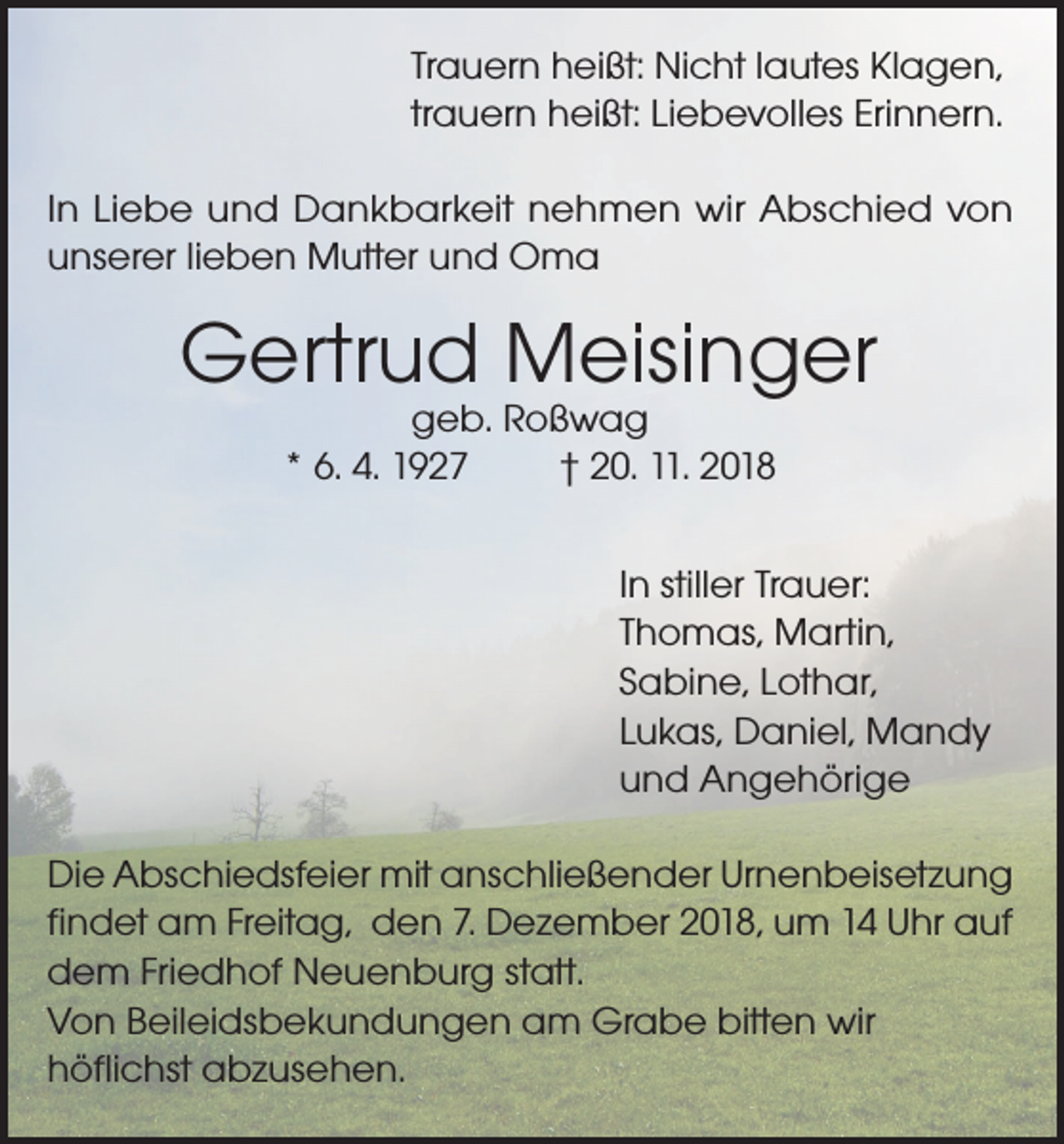 <p>Trauern heißt: Nicht lautes Klagen,<br />trauern heißt: Liebevolles Erinnern.<br />In Liebe und Dankbarkeit nehmen wir Abschied von<br />unserer lieben Mutter und Oma</p><p>Gertrud Meisinger<br />geb. Roßwag<br />* 6. 4. 1927<br />† 20. 11. 2018</p><p>In stiller Trauer:<br />Thomas, Martin,<br />Sabine, Lothar,<br />Lukas, Daniel, Mandy<br />und Angehörige<br />Die Abschiedsfeier mit anschließender Urnenbeisetzung<br />findet am Freitag, den 7. Dezember 2018, um 14 Uhr auf<br />dem Friedhof Neuenburg statt.<br />Von Beileidsbekundungen am Grabe bitten wir<br />höflichst abzusehen.</p>