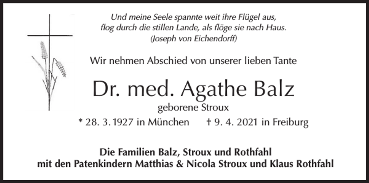 <p>Und meine Seele spannte weit ihre Flügel aus,<br />flog durch die stillen Lande, als flöge sie nach Haus.<br />(Joseph von Eichendorff)</p><p>Wir nehmen Abschied von unserer lieben Tante</p><p>Dr. med. Agathe Balz</p><p>geborene Stroux<br />* 28. 3. 1927 in München<br />† 9. 4. 2021 in Freiburg<br />Die Familien Balz, Stroux und Rothfahl<br />mit den Patenkindern Matthias &amp; Nicola Stroux und Klaus Rothfahl</p>