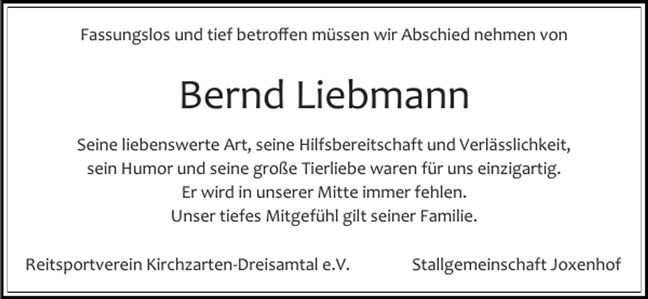 <p>Fassungslos und tief betroffen müssen wir Abschied nehmen von</p><p>Bernd Liebmann<br />Seine liebenswerte Art, seine Hilfsbereitschaft und Verlässlichkeit,<br />sein Humor und seine große Tierliebe waren für uns ein igartig.<br />Er wird in unserer Mitte immer fehlen.<br />Unser tiefes Mitgefühl gilt seiner Familie.<br />Reitsportverein Kirch arten-Dreisamtal e.V.</p><p>Stallgemeinschaft Joxenhof</p>