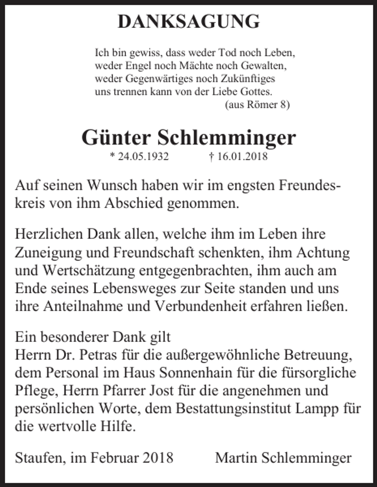 <p>DANKSAGUNG<br />Ich bin gewiss, dass weder Tod noch Leben,<br />weder Engel noch Mächte noch Gewalten,<br />weder Gegenwärtiges noch Zukünftiges<br />uns trennen kann von der Liebe Gottes.<br />(aus Römer 8)</p><p>Günter Schlemminger<br />* 24.05.1932</p><p>† 16.01.2018</p><p>Auf seinen Wunsch haben wir im engsten Freundeskreis von ihm Abschied genommen.<br />Herzlichen Dank allen, welche ihm im Leben ihre<br />Zuneigung und Freundschaft schenkten, ihm Achtung<br />und Wertschätzung entgegenbrachten, ihm auch am<br />Ende seines Lebensweges zur Seite standen und uns<br />ihre Anteilnahme und Verbundenheit erfahren ließen.<br />Ein besonderer Dank gilt<br />Herrn Dr. Petras für die außergewöhnliche Betreuung,<br />dem Personal im Haus Sonnenhain für die fürsorgliche<br />Pflege, Herrn Pfarrer Jost für die angenehmen und<br />persönlichen Worte, dem Bestattungsinstitut Lampp für<br />die wertvolle Hilfe.<br />Staufen, im Februar 2018</p><p>Martin Schlemminger</p>