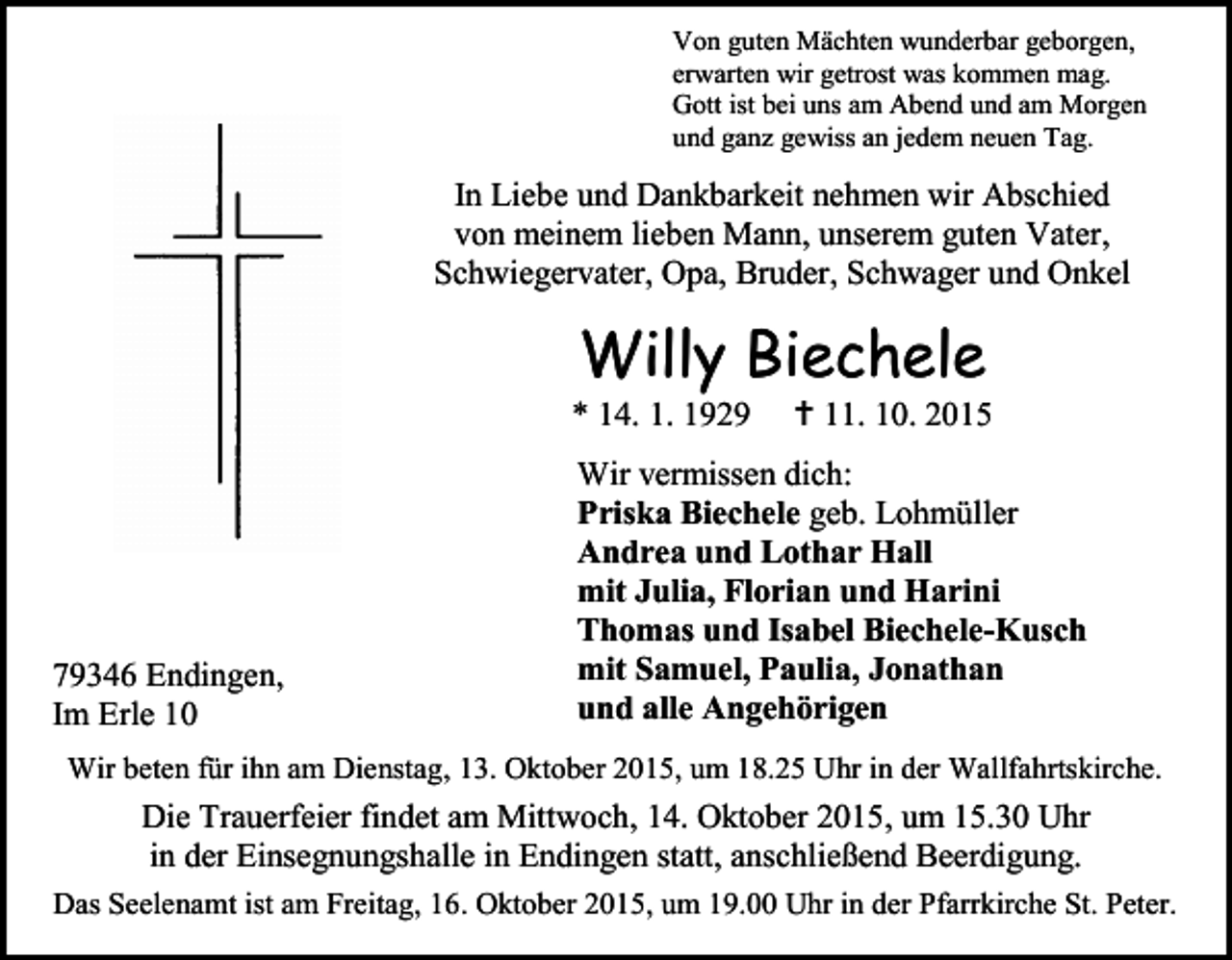 <p>Von guten Mächten wunderbar geborgen,<br />erwarten wir getrost was kommen mag.<br />Gott ist bei uns am Abend und am Morgen<br />und ganz gewiss an jedem neuen Tag.</p><p>In Liebe und Dankbarkeit nehmen wir Abschied<br />von meinem lieben Mann, unserem guten Vater,<br />Schwiegervater, Opa, Bruder, Schwager und Onkel</p><p>Willy Biechele</p><p>* 14. 1. 1929</p><p>79346 Endingen,<br />Im Erle 10</p><p> 11. 10. 2015</p><p>Wir vermissen dich:<br />Priska Biechele geb. Lohmüller<br />Andrea und Lothar Hall<br />mit Julia, Florian und Harini<br />Thomas und Isabel Biechele-Kusch<br />mit Samuel, Paulia, Jonathan<br />und alle Angehörigen</p><p>Wir beten für ihn am Dienstag, 13. Oktober 2015, um 18.25 Uhr in der Wallfahrtskirche.</p><p>Die Trauerfeier findet am Mittwoch, 14. Oktober 2015, um 15.30 Uhr<br />in der Einsegnungshalle in Endingen statt, anschließend Beerdigung.<br />Das Seelenamt ist am Freitag, 16. Oktober 2015, um 19.00 Uhr in der Pfarrkirche St. Peter.</p>