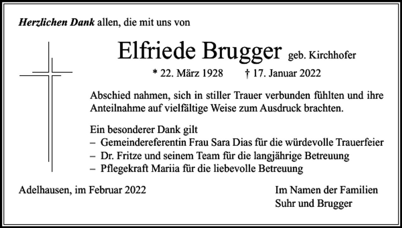 <p>Herzlichen Dank allen, die mit uns von</p><p>Elfriede Brugger geb. Kirchhofer<br />* 22. März 1928 † 17. Januar 2022</p><p>Abschied nahmen, sich in stiller Trauer verbunden fühlten und ihre<br />Anteilnahme auf vielfältige Weise zum Ausdruck brachten.<br />Ein besonderer Dank gilt<br />– Gemeindereferentin Frau Sara Dias für die würdevolle Trauerfeier<br />– Dr. Fritze und seinem Team für die langjährige Betreuung<br />– Pflegekraft Mariia für die liebevolle Betreuung<br />Adelhausen, im Februar 2022</p><p>Im Namen der Familien<br />Suhr und Brugger</p>