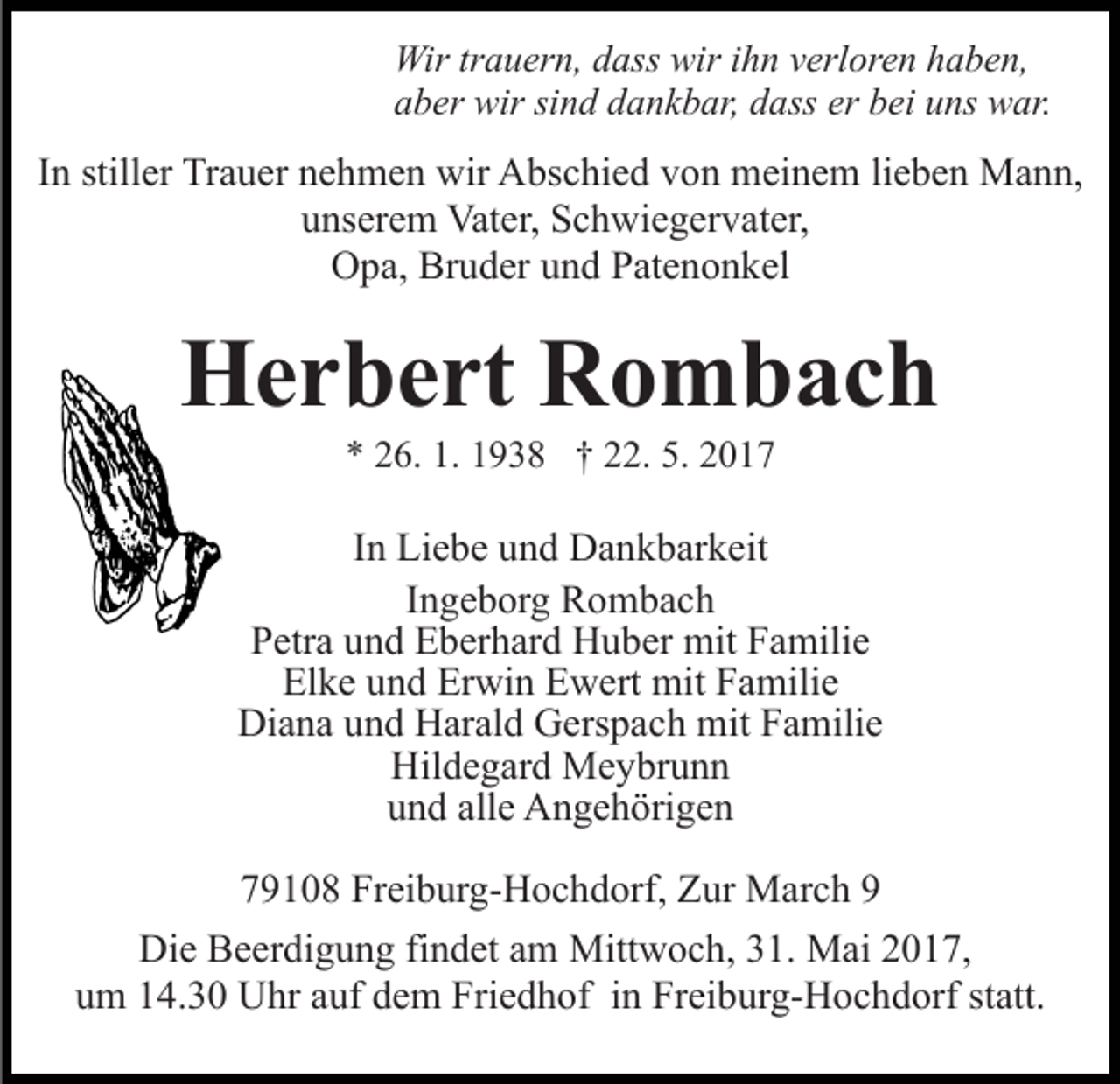 <p>Wir<br />a u er n, d dass<br />ass wir<br />n verloren<br />v erl or e n haben,<br />h a b e n,<br />Wirtrtrauern,<br />wiri hihn<br />aaber<br />b er wir<br />wir sisind<br />n d ddankbar,<br />a n k b ar, ddass<br />a ss er bei<br />b ei uns<br />u ns war.<br />w ar.</p><p>IInn stiller<br />still er Trauer<br />Tr a u er nehmen<br />n e h m e n wir<br />wir Abschied<br />A bs c hi e d von<br />v o n meinem<br />m ei n e m lieben<br />li e b e n Mann,<br />M a n n,<br />uunserem<br />ns er e m Vater,<br />Vat er, Schwiegervater,<br />S c h wi e g e r v at er,<br />Bruder<br />OOpa,<br />p a, Br<br />u d er uund<br />n d PPatenonkel<br />at e n o n k el</p><p>HHerbert<br />e r b e rt RRombach<br />o m b ac h<br />** 226.<br />6. 1.<br />9 3 8 †† 222.<br />2. 5.<br />017<br />1. 11938<br />5. 22017</p><p>IInn Liebe<br />Li e b e und<br />u n d Dankbarkeit<br />D a n k b ar k eit<br />IIngeborg<br />n g e b or g Rombach<br />R o m bac h<br />P etr a uund<br />n d Eberhard<br />E b er h ar d Huber<br />H u b e r mit<br />mit Familie<br />F a mili e<br />Petra<br />Elke<br />Erwin<br />El k e uund<br />n d Er<br />wi n EEwert<br />w ert mit<br />mi t Familie<br />F a mili e<br />Diana<br />Di<br />a n a uund<br />n d HHarald<br />ar al d GGerspach<br />ers p a c h mit<br />mit Familie<br />F a mili e<br />Hil<br />d e g ar d Meybrunn<br />M e y br u n n<br />Hildegard<br />uund<br />n d all<br />e Angehörigen<br />A n g e h öri g e n<br />alle<br />779108<br />9 1 0 8 Freiburg-Hochdorf,<br />Fr ei b ur g- H o c h d or f, Zur<br />Z ur March<br />M ar c h 99<br />Di e BBeerdigung<br />Die<br />e er di g u n g fifindet<br />n d et aam<br />m Mittwoch,<br />Mitt w o c h, 31.<br />3 1. Mai<br />M ai 2017,<br />2 0 1 7,<br />uum<br />m 114.30<br />4. 3 0 Uhr<br />U hr aauf<br />uf ddem<br />e m Friedhof<br />Fr i e d h of iinn Freiburg-Hochdorf<br />Fr ei b ur g- H o c hd orf ststatt.<br />att.</p>