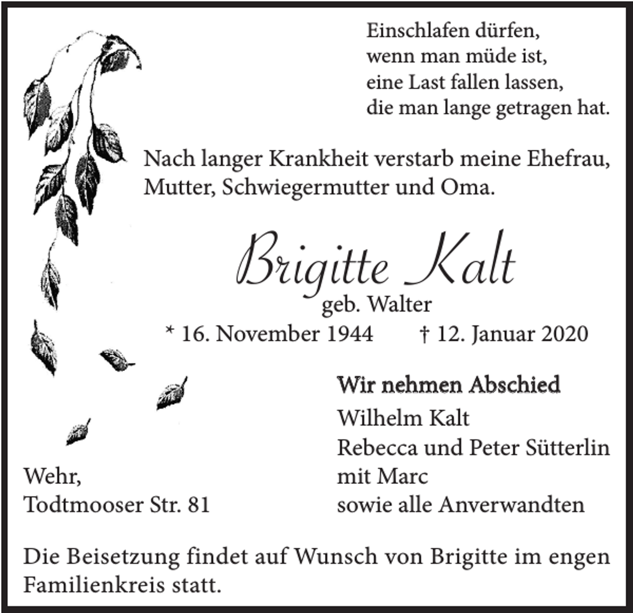 <p>Einschlafen dürfen,<br />wenn man müde ist,<br />eine Last fallen lassen,<br />die man lange getragen hat.</p><p>Nach langer Krankheit verstarb meine Ehefrau,<br />Mutter, Schwiegermutter und Oma.</p><p>Brigitte Kalt</p><p>geb. Walter<br />* 16. November 1944<br />† 12. Januar 2020</p><p>Wehr,<br />Todtmooser Str. 81</p><p>Wir nehmen Abschied<br />Wilhelm Kalt<br />Rebecca und Peter Sütterlin<br />mit Marc<br />sowie alle Anverwandten</p><p>Die Beisetzung findet auf Wunsch von Brigitte im engen<br />Familienkreis statt.</p>