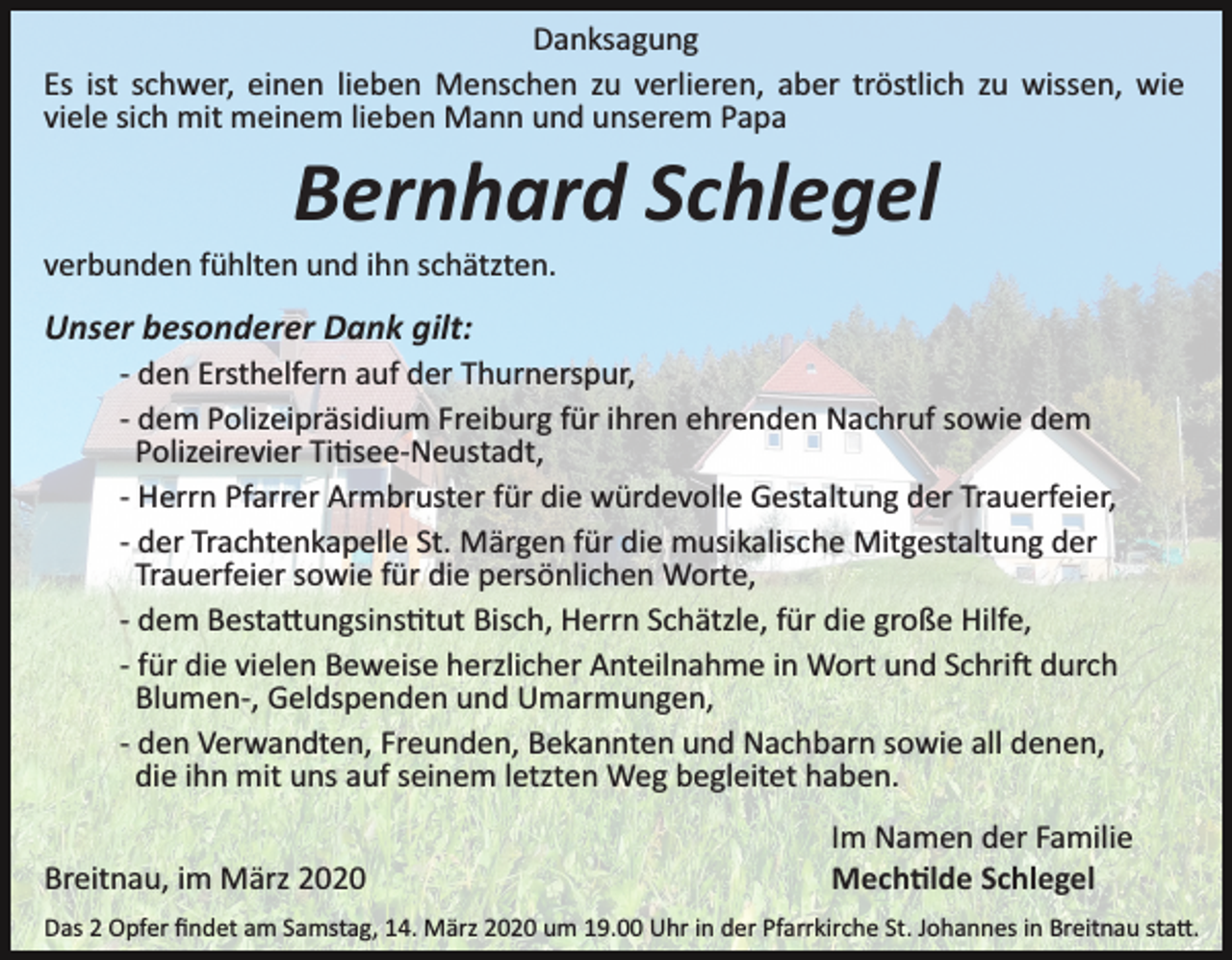 <p>Danksagung<br />Es ist schwer, einen lieben Menschen zu verlieren, aber tröstlich zu wissen, wie<br />viele sich mit meinem lieben Mann und unserem Papa</p><p>Bernhard Schlegel<br />verbunden fühlten und ihn schätzten.</p><p>Unser besonderer Dank gilt:<br />­ den Ersthelfern auf der Thurnerspur,<br />­ dem Polizeipräsidium Freiburg für ihren ehrenden Nachruf sowie dem<br />Polizeirevier Ti�see­Neustadt,<br />­ Herrn Pfarrer Armbruster für die würdevolle Gestaltung der Trauerfeier,<br />­ der Trachtenkapelle St. Märgen für die musikalische Mitgestaltung der<br />Trauerfeier sowie für die persönlichen Worte,<br />­ dem Besta�ungsins�tut Bisch, Herrn Schätzle, für die große Hilfe,<br />­ für die vielen Beweise herzlicher Anteilnahme in Wort und Schri� durch<br />Blumen­, Geldspenden und Umarmungen,<br />­ den Verwandten, Freunden, Bekannten und Nachbarn sowie all denen,<br />die ihn mit uns auf seinem letzten Weg begleitet haben.<br />Breitnau, im März 2020</p><p>Im Namen der Familie<br />Mech�lde Schlegel</p><p>Das 2 Opfer ﬁndet am Samstag, 14. März 2020 um 19.00 Uhr in der Pfarrkirche St. Johannes in Breitnau sta�.</p>