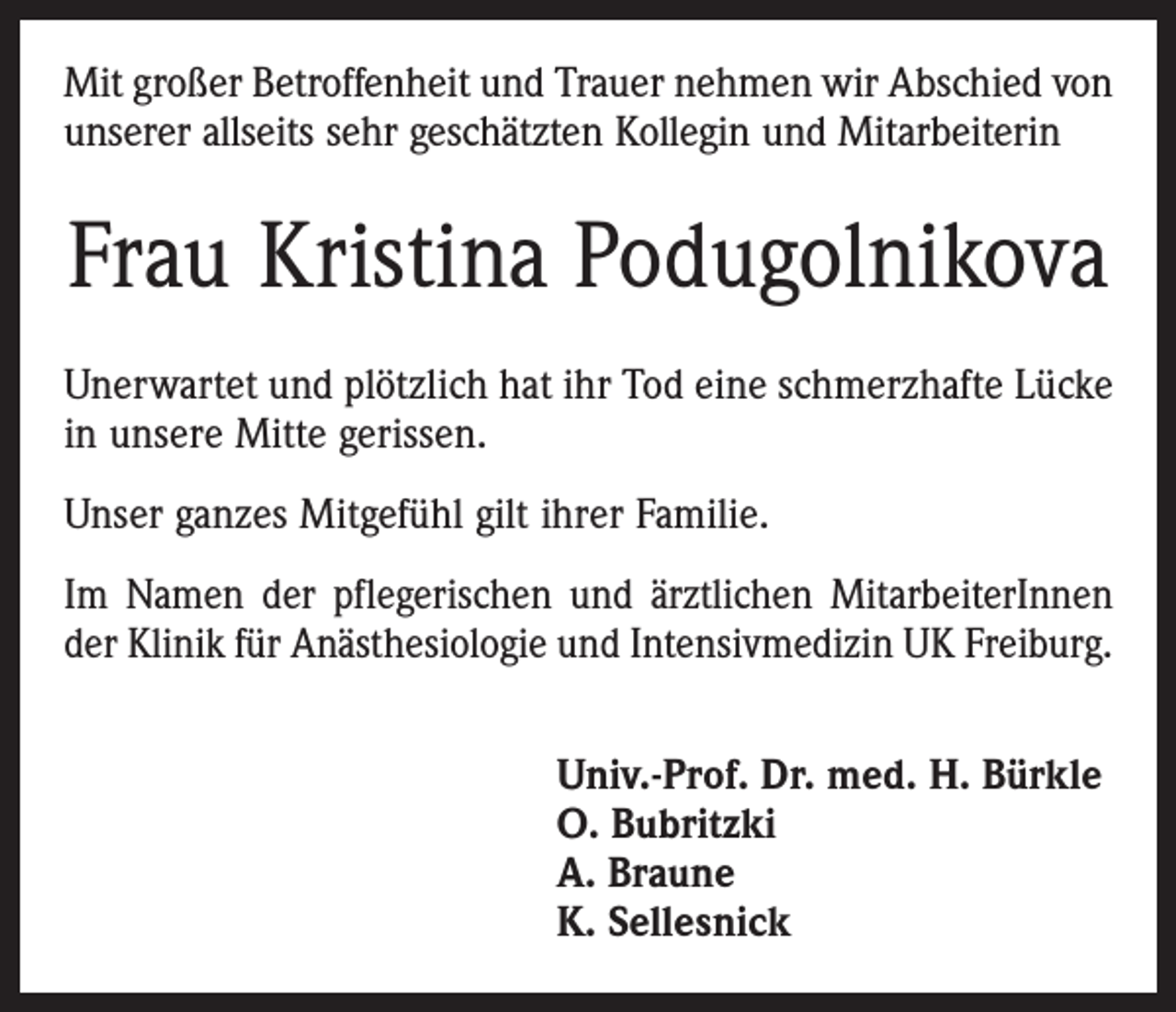 <p>Mit großer Betroffenheit und Trauer nehmen wir Abschied von<br />unserer allseits sehr geschätzten Kollegin und Mitarbeiterin</p><p>Frau Kristina Podugolnikova<br />Unerwartet und plötzlich hat ihr Tod eine schmerzhafte Lücke<br />in unsere Mitte gerissen.<br />Unser ganzes Mitgefühl gilt ihrer Familie.<br />Im Namen der pflegerischen und ärztlichen MitarbeiterInnen<br />der Klinik für Anästhesiologie und Intensivmedizin UK Freiburg.<br />Univ.-Prof. Dr. med. H. Bürkle<br />O. Bubritzki<br />A. Braune<br />K. Sellesnick</p>