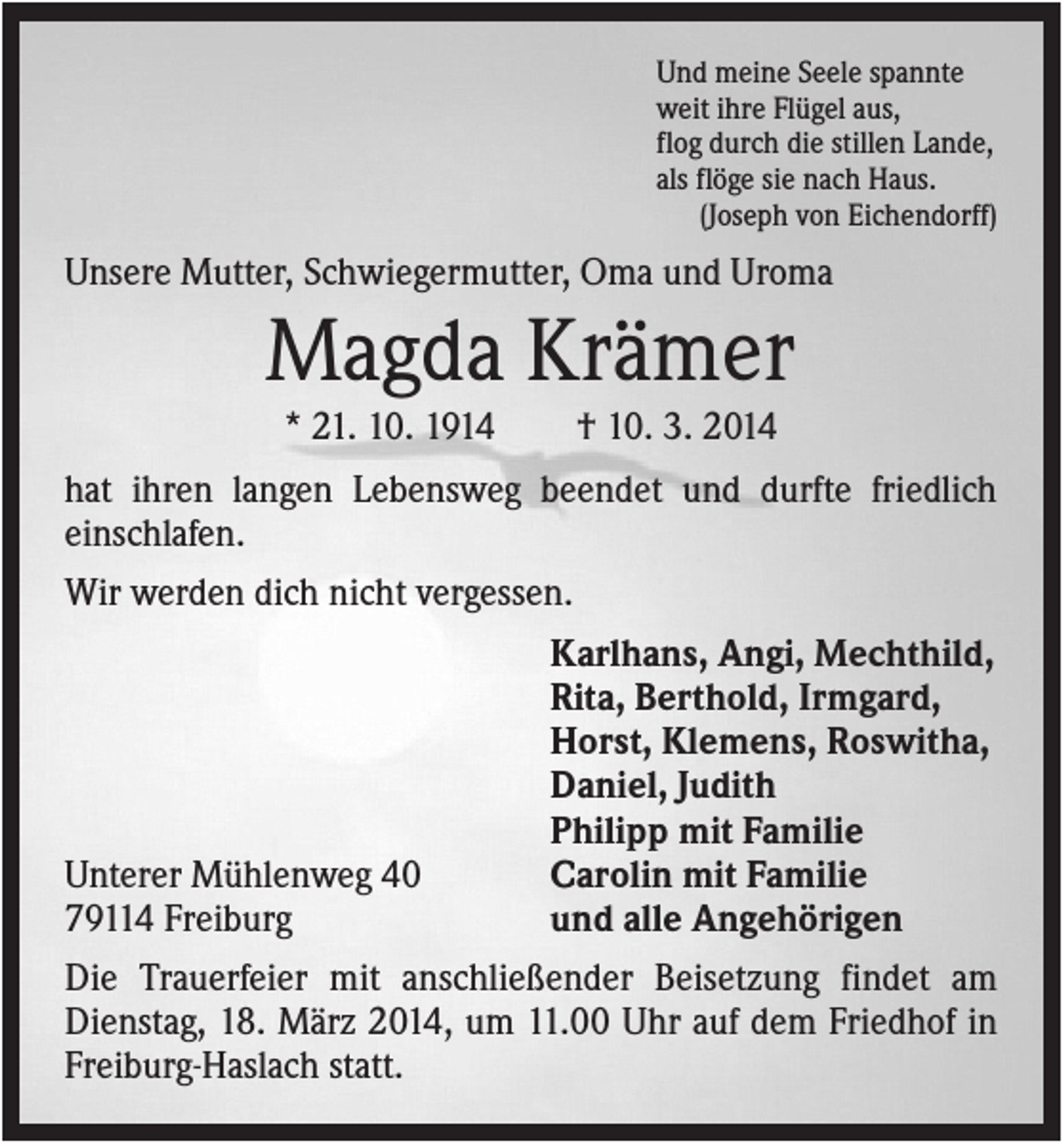 <p>Und meine Seele spannte<br />weit ihre Flügel aus,<br />flog durch die stillen Lande,<br />als flöge sie nach Haus.<br />(Joseph von Eichendorff)</p><p>Unsere Mutter, Schwiegermutter, Oma und Uroma</p><p>Magda Krämer<br />* 21. 10. 1914</p><p>† 10. 3. 2014</p><p>hat ihren langen Lebensweg beendet und durfte friedlich<br />einschlafen.<br />Wir werden dich nicht vergessen.<br />Karlhans, Angi, Mechthild,<br />Rita, Berthold, Irmgard,<br />Horst, Klemens, Roswitha,<br />Daniel, Judith<br />Philipp mit Familie<br />Unterer Mühlenweg 40<br />Carolin mit Familie<br />79114 Freiburg<br />und alle Angehörigen<br />Die Trauerfeier mit anschließender Beisetzung findet am<br />Dienstag, 18. März 2014, um 11.00 Uhr auf dem Friedhof in<br />Freiburg-Haslach statt.</p>
