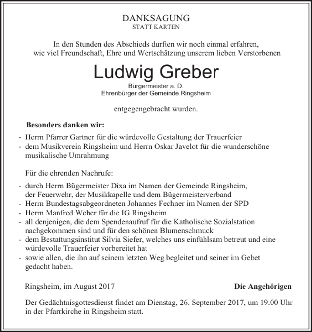 <p>DANKSAGUNG<br />STATT KARTEN</p><p>In den Stunden des Abschieds durften wir noch einmal erfahren,<br />wie viel Freundschaft, Ehre und Wertschätzung unserem lieben Verstorbenen</p><p>Ludwig Greber<br />Bürgermeister a. D.<br />Ehrenbürger der Gemeinde Ringsheim</p><p>entgegengebracht wurden.<br />Besonders danken wir:<br />- Herrn Pfarrer Gartner für die würdevolle Gestaltung der Trauerfeier<br />- dem Musikverein Ringsheim und Herrn Oskar Javelot für die wunderschöne<br />musikalische Umrahmung<br />Für die ehrenden Nachrufe:<br />- durch Herrn Bügermeister Dixa im Namen der Gemeinde Ringsheim,<br />der Feuerwehr, der Musikkapelle und dem Bügermeisterverband<br />- Herrn Bundestagsabgeordneten Johannes Fechner im Namen der SPD<br />- Herrn Manfred Weber für die IG Ringsheim<br />- all denjenigen, die dem Spendenaufruf für die Katholische Sozialstation<br />nachgekommen sind und für den schönen Blumenschmuck<br />- dem Bestattungsinstitut Silvia Siefer, welches uns einfühlsam betreut und eine<br />würdevolle Trauerfeier vorbereitet hat<br />- sowie allen, die ihn auf seinem letzten Weg begleitet und seiner im Gebet<br />gedacht haben.<br />Ringsheim, im August 2017</p><p>Die Angehörigen</p><p>Der Gedächtnisgottesdienst findet am Dienstag, 26. September 2017, um 19.00 Uhr<br />in der Pfarrkirche in Ringsheim statt.</p>
