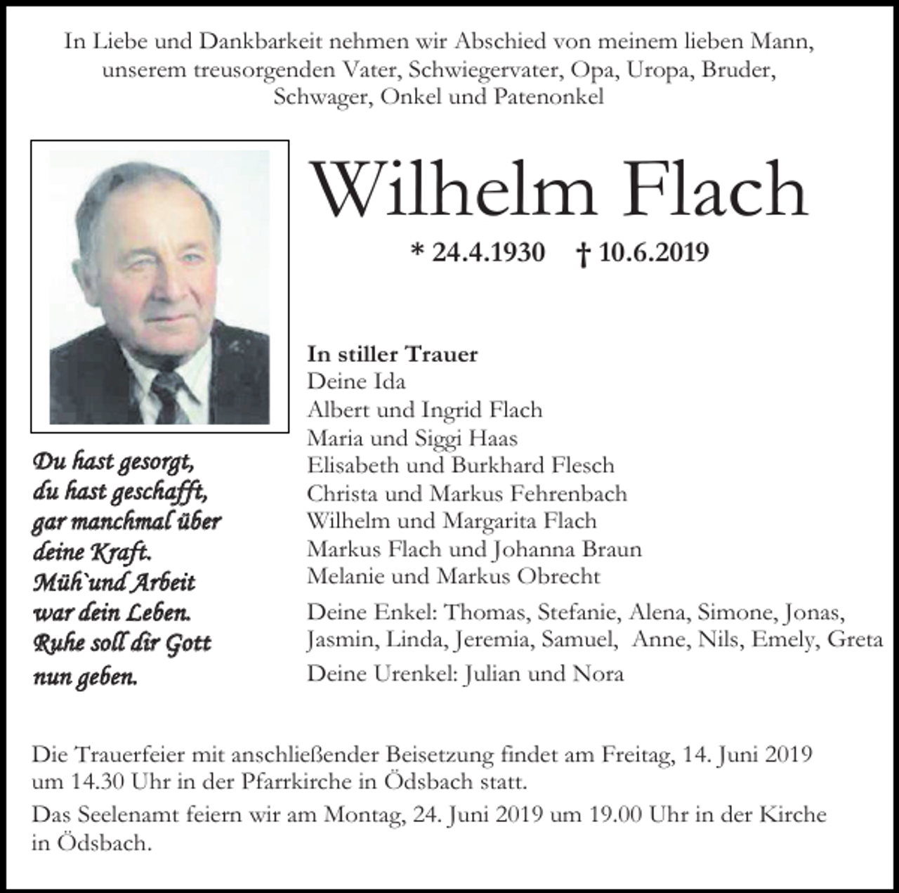 <p>In Liebe und Dankbarkeit nehmen wir Abschied von meinem lieben Mann,<br />unserem treusorgenden Vater, Schwiegervater, Opa, Uropa, Bruder,<br />Schwager, Onkel und Patenonkel</p><p>Wilhelm Flach<br />* 24.4.1930</p><p>Du hast gesorgt,<br />du hast geschafft,<br />gar manchmal über<br />deine Kraft.<br />Müh`und Arbeit<br />war dein Leben.<br />Ruhe soll dir Gott<br />nun geben.</p><p>† 10.6.2019</p><p>In stiller Trauer<br />Deine Ida<br />Albert und Ingrid Flach<br />Maria und Siggi Haas<br />Elisabeth und Burkhard Flesch<br />Christa und Markus Fehrenbach<br />Wilhelm und Margarita Flach<br />Markus Flach und Johanna Braun<br />Melanie und Markus Obrecht<br />Deine Enkel: Thomas, Stefanie, Alena, Simone, Jonas,<br />Jasmin, Linda, Jeremia, Samuel, Anne, Nils, Emely, Greta<br />Deine Urenkel: Julian und Nora</p><p>Die Trauerfeier mit anschließender Beisetzung findet am Freitag, 14. Juni 2019<br />um 14.30 Uhr in der Pfarrkirche in Ödsbach statt.<br />Das Seelenamt feiern wir am Montag, 24. Juni 2019 um 19.00 Uhr in der Kirche<br />in Ödsbach.</p>