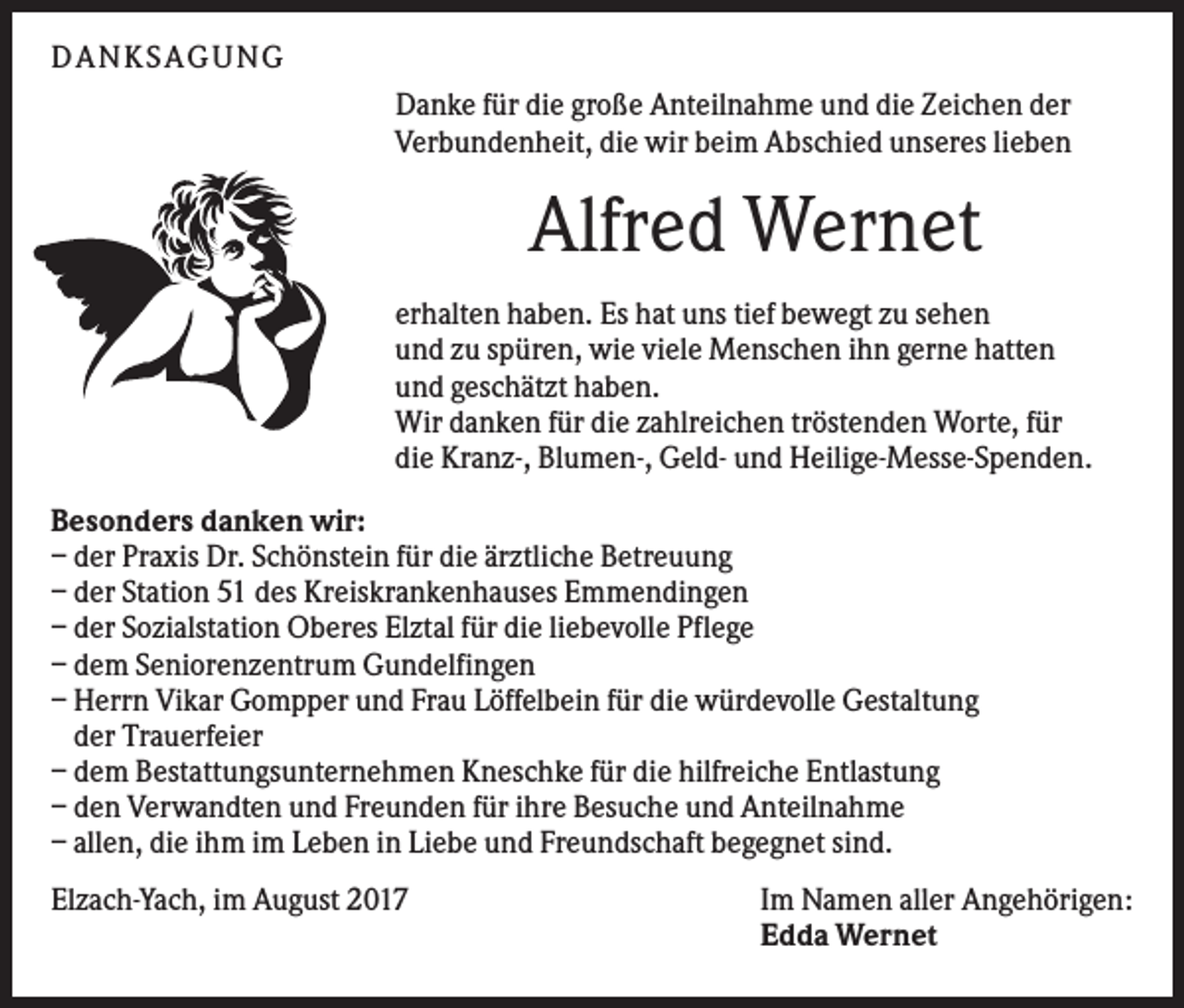 <p>DANKS AGUNG<br />Danke für die große Anteilnahme und die Zeichen der<br />Verbundenheit, die wir beim Abschied unseres lieben</p><p>Alfred Wernet<br />erhalten haben. Es hat uns tief bewegt zu sehen<br />und zu spüren, wie viele Menschen ihn gerne hatten<br />und geschätzt haben.<br />Wir danken für die zahlreichen tröstenden Worte, für<br />die Kranz-, Blumen-, Geld- und Heilige-Messe-Spenden.<br />Besonders danken wir:<br />– der Praxis Dr. Schönstein für die ärztliche Betreuung<br />– der Station 51 des Kreiskrankenhauses Emmendingen<br />– der Sozialstation Oberes Elztal für die liebevolle Pflege<br />– dem Seniorenzentrum Gundelfingen<br />– Herrn Vikar Gompper und Frau Löffelbein für die würdevolle Gestaltung<br />der Trauerfeier<br />– dem Bestattungsunternehmen Kneschke für die hilfreiche Entlastung<br />– den Verwandten und Freunden für ihre Besuche und Anteilnahme<br />– allen, die ihm im Leben in Liebe und Freundschaft begegnet sind.<br />Elzach-Yach, im August 2017</p><p>Im Namen aller Angehörigen:<br />Edda Wernet</p>