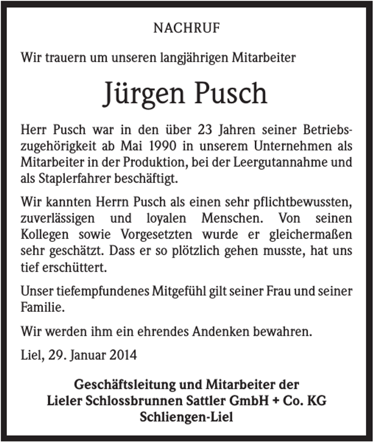 <p>NACHRUF<br />Wir trauern um unseren langjährigen Mitarbeiter</p><p>Jürgen Pusch<br />Herr Pusch war in den über 23 Jahren seiner Betriebszugehörigkeit ab Mai 1990 in unserem Unternehmen als<br />Mitarbeiter in der Produktion, bei der Leergutannahme und<br />als Staplerfahrer beschäftigt.<br />Wir kannten Herrn Pusch als einen sehr pflichtbewussten,<br />zuverlässigen und loyalen Menschen. Von seinen<br />Kollegen sowie Vorgesetzten wurde er gleichermaßen<br />sehr geschätzt. Dass er so plötzlich gehen musste, hat uns<br />tief erschüttert.<br />Unser tiefempfundenes Mitgefühl gilt seiner Frau und seiner<br />Familie.<br />Wir werden ihm ein ehrendes Andenken bewahren.<br />Liel, 29. Januar 2014<br />Geschäftsleitung und Mitarbeiter der<br />Lieler Schlossbrunnen Sattler GmbH + Co. KG<br />Schliengen-Liel</p>