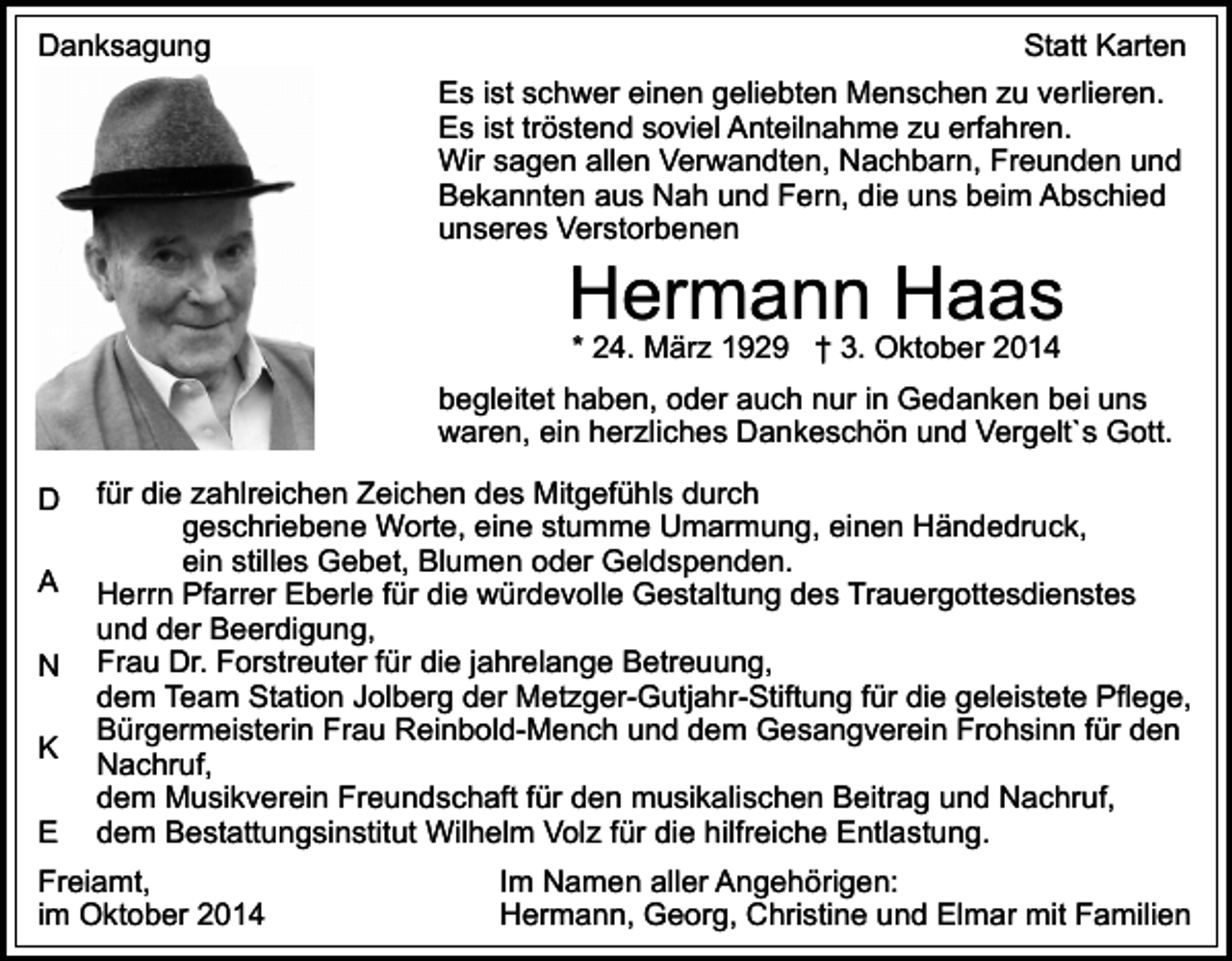 <p>Danksagung</p><p>Statt Karten<br />Es ist schwer einen geliebten Menschen zu verlieren.<br />Es ist tröstend soviel Anteilnahme zu erfahren.<br />Wir sagen allen Verwandten, Nachbarn, Freunden und<br />Bekannten aus Nah und Fern, die uns beim Abschied<br />unseres Verstorbenen</p><p>Hermann Haas<br />* 24. März 1929 † 3. Oktober 2014</p><p>begleitet haben, oder auch nur in Gedanken bei uns<br />waren, ein herzliches Dankeschön und Vergelt`s Gott.<br />D<br />A<br />N<br />K<br />E</p><p>für die zahlreichen Zeichen des Mitgefühls durch<br />geschriebene Worte, eine stumme Umarmung, einen Händedruck,<br />ein stilles Gebet, Blumen oder Geldspenden.<br />Herrn Pfarrer Eberle für die würdevolle Gestaltung des Trauergottesdienstes<br />und der Beerdigung,<br />Frau Dr. Forstreuter für die jahrelange Betreuung,<br />dem Team Station Jolberg der Metzger-Gutjahr-Stiftung für die geleistete Pflege,<br />Bürgermeisterin Frau Reinbold-Mench und dem Gesangverein Frohsinn für den<br />Nachruf,<br />dem Musikverein Freundschaft für den musikalischen Beitrag und Nachruf,<br />dem Bestattungsinstitut Wilhelm Volz für die hilfreiche Entlastung.</p><p>Freiamt,<br />im Oktober 2014</p><p>Im Namen aller Angehörigen:<br />Hermann, Georg, Christine und Elmar mit Familien</p>
