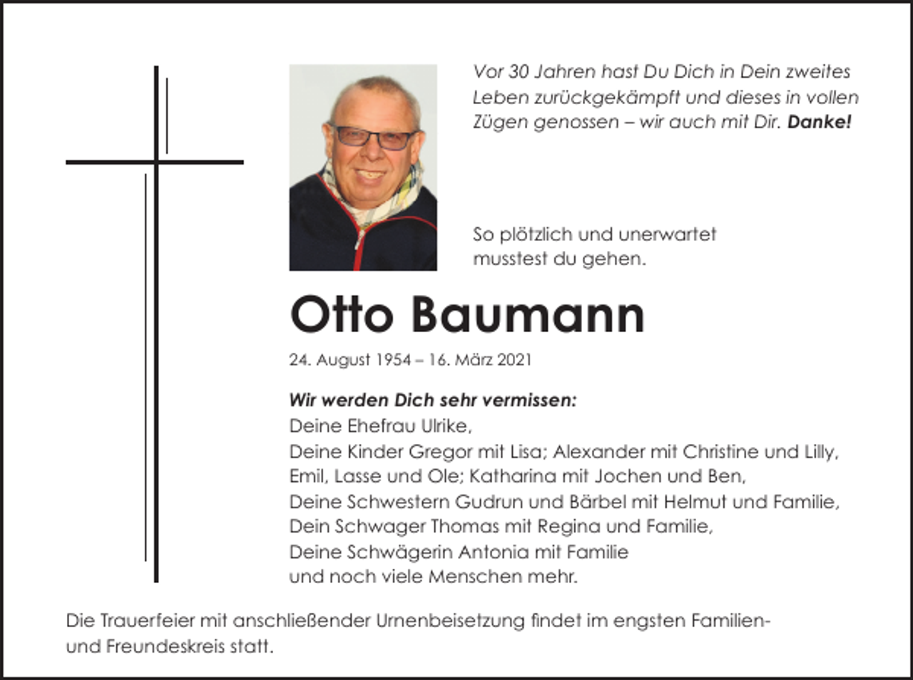 <p>Vor 30 Jahren hast Du Dich in Dein zweites<br />Leben zurückgekämpft und dieses in vollen<br />Zügen genossen – wir auch mit Dir. Danke!</p><p>So plötzlich und unerwartet<br />musstest du gehen.</p><p>Otto Baumann<br />24. August 1954 – 16. März 2021</p><p>Wir werden Dich sehr vermissen:<br />Deine Ehefrau Ulrike,<br />Deine Kinder Gregor mit Lisa; Alexander mit Christine und Lilly,<br />Emil, Lasse und Ole; Katharina mit Jochen und Ben,<br />Deine Schwestern Gudrun und Bärbel mit Helmut und Familie,<br />Dein Schwager Thomas mit Regina und Familie,<br />Deine Schwägerin Antonia mit Familie<br />und noch viele Menschen mehr.<br />Die Trauerfeier mit anschließender Urnenbeisetzung ﬁndet im engsten Familienund Freundeskreis statt.</p>