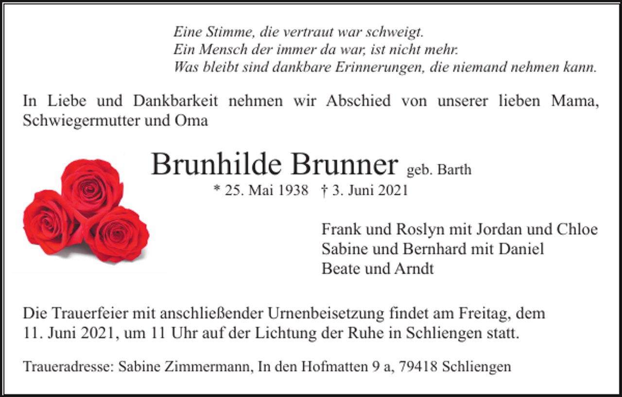 <p>Eine Stimme, die vertraut war schweigt.<br />Ein Mensch der immer da war, ist nicht mehr.<br />Was bleibt sind dankbare Erinnerungen, die niemand nehmen kann.</p><p>In Liebe und Dankbarkeit nehmen wir Abschied von unserer lieben Mama,<br />Schwiegermutter und Oma</p><p>Brunhilde Brunner geb. Barth<br />* 25. Mai 1938 † 3. Juni 2021</p><p>Frank und Roslyn mit Jordan und Chloe<br />Sabine und Bernhard mit Daniel<br />Beate und Arndt<br />Die Trauerfeier mit anschließender Urnenbeisetzung findet am Freitag, dem<br />11. Juni 2021, um 11 Uhr auf der Lichtung der Ruhe in Schliengen statt.<br />Traueradresse: Sabine Zimmermann, In den Hofmatten 9 a, 79418 Schliengen</p>