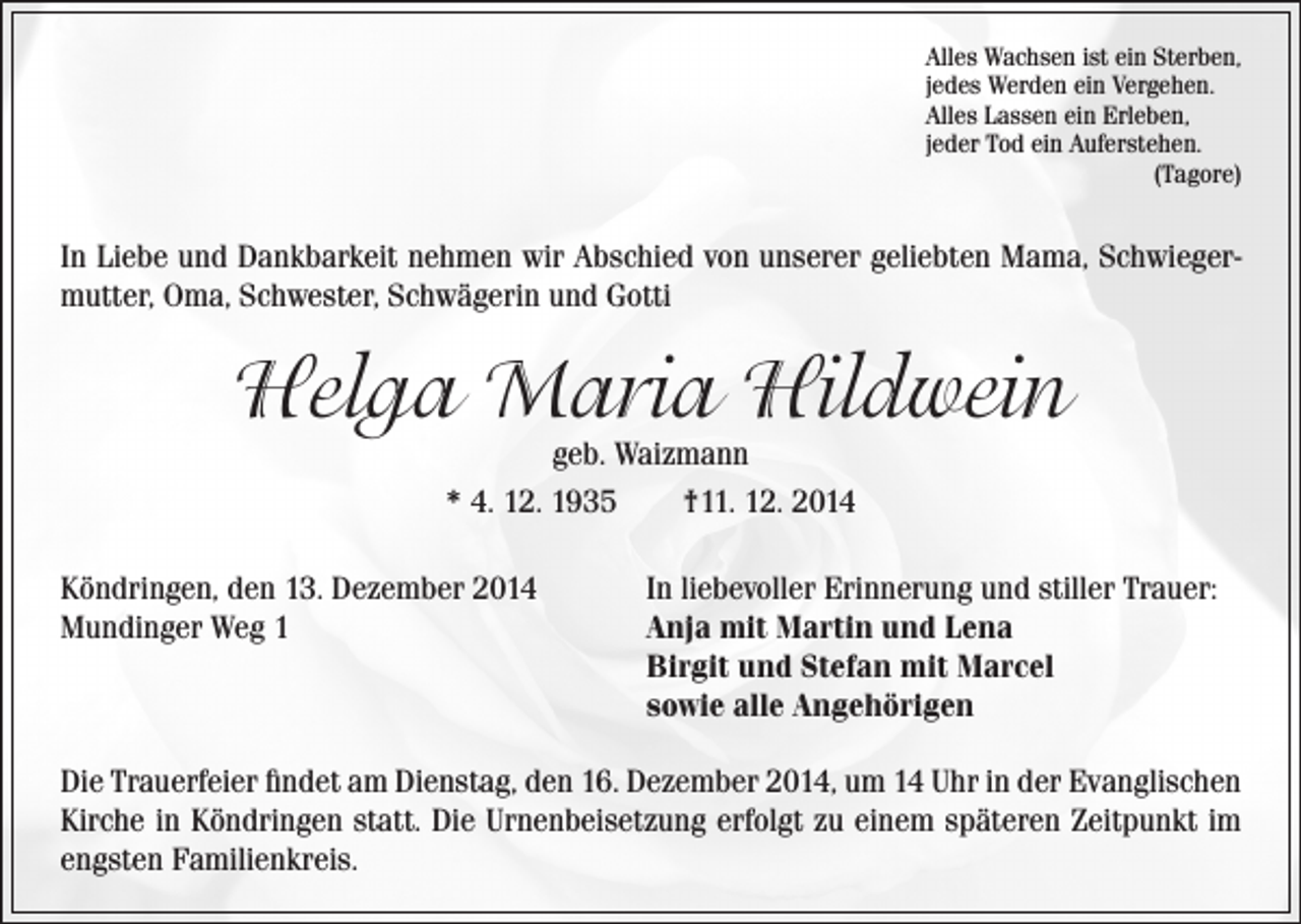 <p>lles Wachsen ist ein Sterben,<br />A<br />jedes Werden ein Vergehen.<br />Alles Lassen ein Erleben,<br />jeder Tod ein Auferstehen.<br />(Tagore)</p><p>In Liebe und Dankbarkeit nehmen wir Abschied von unserer geliebten Mama, Schwiegermutter, Oma, Schwester, Schwägerin und Gotti</p><p>Helga Maria Hildwein<br />geb. Waizmann<br />* 4. 12. 1935 †11. 12. 2014</p><p>Köndringen, den 13. Dezember 2014<br />In liebevoller Erinnerung und stiller Trauer:<br />Mundinger Weg 1<br />Anja mit Martin und Lena<br />Birgit und Stefan mit Marcel<br />sowie alle Angehörigen<br />Die Trauerfeier findet am Dienstag, den 16. Dezember 2014, um 14 Uhr in der Evanglischen<br />Kirche in Köndringen statt. Die Urnenbeisetzung erfolgt zu einem späteren Zeitpunkt im<br />engsten Familienkreis.</p>