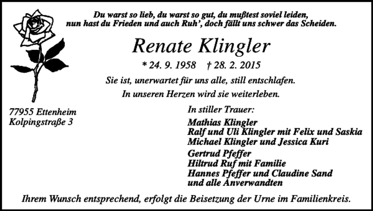<p>Du warst so lieb, du warst so gut, du mußtest soviel leiden,<br />nun hast du Frieden und auch Ruh’, doch fällt uns schwer das Scheiden.</p><p>Renate Klingler<br />* 24. 9. 1958 † 28. 2. 2015<br />Sie ist, unerwartet für uns alle, still entschlafen.<br />In unseren Herzen wird sie weiterleben.<br />77955 Ettenheim<br />Kolpingstraße 3</p><p>In stiller Trauer:<br />Mathias Klingler<br />Ralf und Uli Klingler mit Felix und Saskia<br />Michael Klingler und Jessica Kuri<br />Gertrud Pfeffer<br />Hiltrud Ruf mit Familie<br />Hannes Pfeffer und Claudine Sand<br />und alle Anverwandten</p><p>Ihrem Wunsch entsprechend, erfolgt die Beisetzung der Urne im Familienkreis.</p>