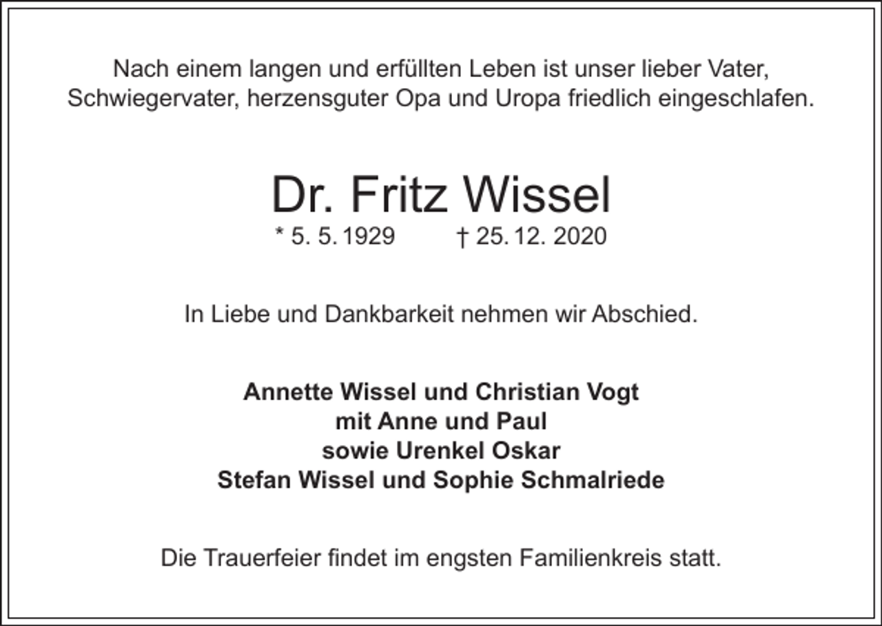 <p>Nach einem langen und erfüllten Leben ist unser lieber Vater,<br />Schwiegervater, herzensguter Opa und Uropa friedlich eingeschlafen.</p><p>Dr. Fritz Wissel<br />* 5. 5. 1929</p><p>† 25. 12. 2020</p><p>In Liebe und Dankbarkeit nehmen wir Abschied.<br />Annette Wissel und Christian Vogt<br />mit Anne und Paul<br />sowie Urenkel Oskar<br />Stefan Wissel und Sophie Schmalriede<br />Die Trauerfeier findet im engsten Familienkreis statt.</p>