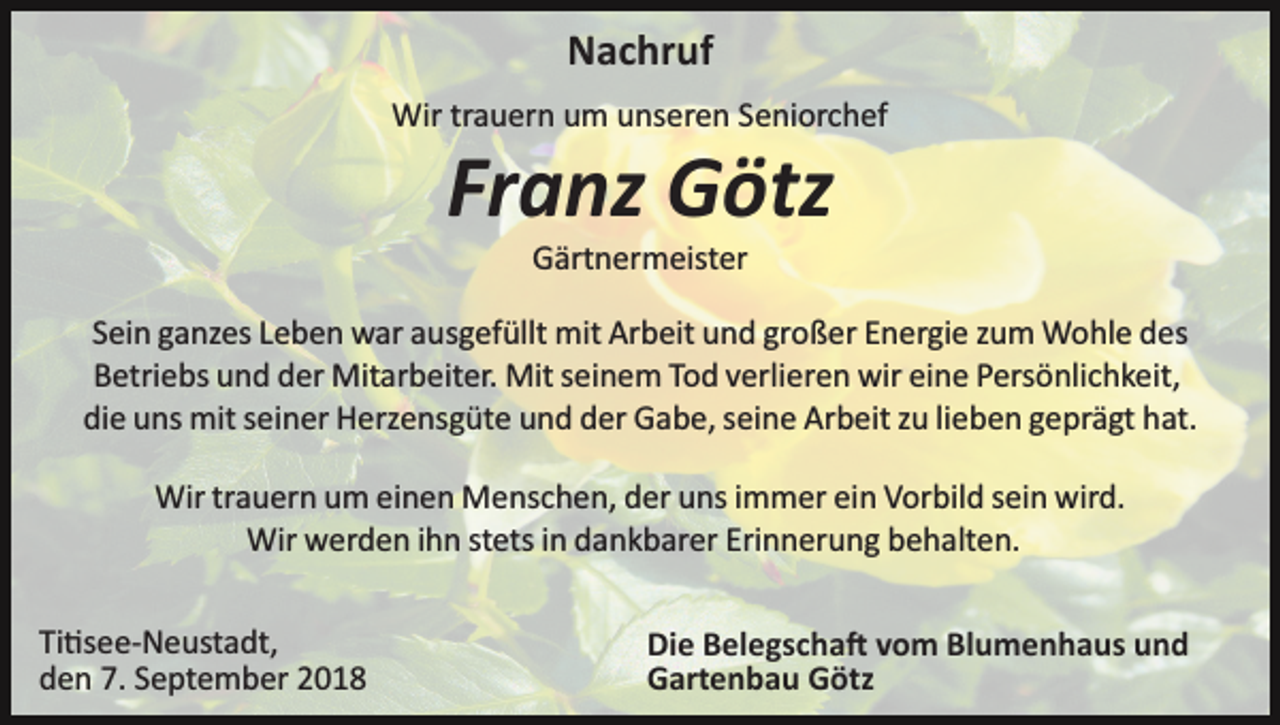 <p>Nachruf<br />Wir trauern um unseren Seniorchef</p><p>Franz Götz<br />Gärtnermeister<br />Sein ganzes Leben war ausgefüllt mit Arbeit und großer Energie zum Wohle des<br />Betriebs und der Mitarbeiter. Mit seinem Tod verlieren wir eine Persönlichkeit,<br />die uns mit seiner Herzensgüte und der Gabe, seine Arbeit zu lieben geprägt hat.<br />Wir trauern um einen Menschen, der uns immer ein Vorbild sein wird.<br />Wir werden ihn stets in dankbarer Erinnerung behalten.<br />Ti�see­Neustadt,<br />den 7. September 2018</p><p>Die Belegscha� vom Blumenhaus und<br />Gartenbau Götz</p>