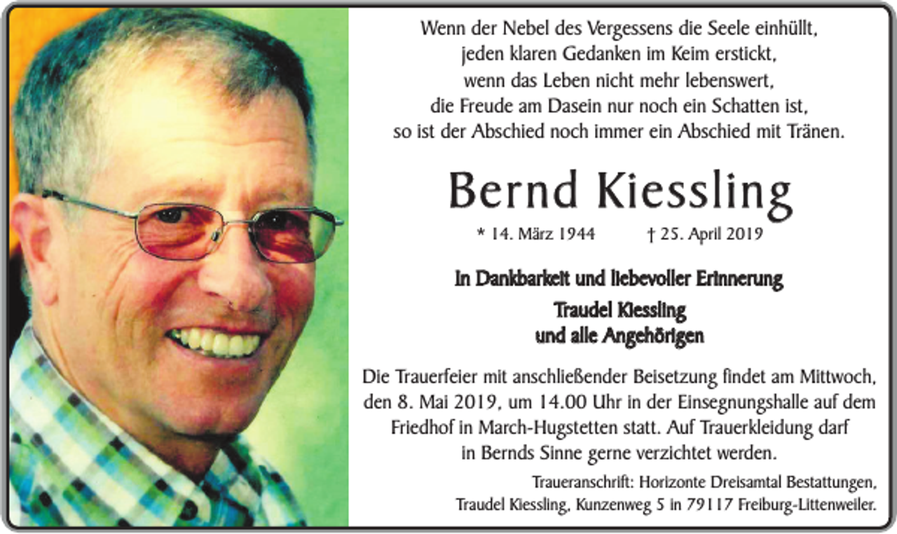 <p>Wenn der Nebel des Vergessens die Seele einhüllt,<br />jeden klaren Gedanken im Keim erstickt,<br />wenn das Leben nicht mehr lebenswert,<br />die Freude am Dasein nur noch ein Schatten ist,<br />so ist der Abschied noch immer ein Abschied mit Tränen.</p><p>Bernd Kiessling<br />* 14. März 1944</p><p>† 25. April 2019</p><p>In Dankbarkeit und liebevoller Erinnerung<br />Traudel Kiessling<br />und alle Angehörigen<br />Die Trauerfeier mit anschließender Beisetzung findet am Mittwoch,<br />den 8. Mai 2019, um 14.00 Uhr in der Einsegnungshalle auf dem<br />Friedhof in March-Hugstetten statt. Auf Trauerkleidung darf<br />in Bernds Sinne gerne verzichtet werden.<br />Traueranschrift: Horizonte Dreisamtal Bestattungen,<br />Traudel Kiessling, Kunzenweg 5 in 79117 Freiburg-Littenweiler.</p>