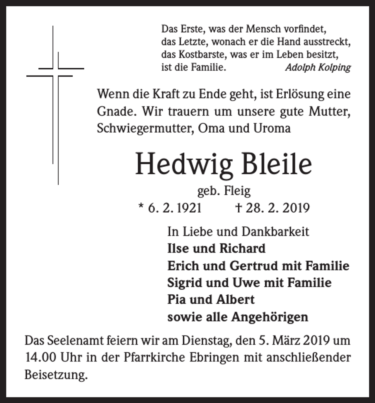 <p>Das Erste, was der Mensch vorfindet,<br />das Letzte, wonach er die Hand ausstreckt,<br />das Kostbarste, was er im Leben besitzt,<br />Adolph Kolping<br />ist die Familie.</p><p>Wenn die Kraft zu Ende geht, ist Erlösung eine<br />Gnade. Wir trauern um unsere gute Mutter,<br />Schwiegermutter, Oma und Uroma</p><p>Hedwig Bleile<br />geb. Fleig<br />* 6. 2. 1921<br />† 28. 2. 2019<br />In Liebe und Dankbarkeit<br />Ilse und Richard<br />Erich und Gertrud mit Familie<br />Sigrid und Uwe mit Familie<br />Pia und Albert<br />sowie alle Angehörigen<br />Das Seelenamt feiern wir am Dienstag, den 5. März 2019 um<br />14.00 Uhr in der Pfarrkirche Ebringen mit anschließender<br />Beisetzung.</p>