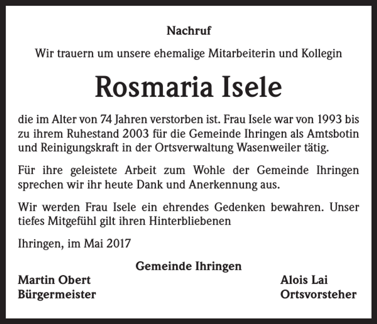 <p>Nachruf<br />Wir trauern um unsere ehemalige Mitarbeiterin und Kollegin</p><p>Rosmaria Isele<br />die im Alter von 74 Jahren verstorben ist. Frau Isele war von 1993 bis<br />zu ihrem Ruhestand 2003 für die Gemeinde Ihringen als Amtsbotin<br />und Reinigungskraft in der Ortsverwaltung Wasenweiler tätig.<br />Für ihre geleistete Arbeit zum Wohle der Gemeinde Ihringen<br />­sprechen wir ihr heute Dank und Anerkennung aus.<br />Wir werden Frau Isele ein ehrendes Gedenken bewahren. Unser<br />tiefes Mitgefühl gilt ihren Hinterbliebenen<br />Ihringen, im Mai 2017<br />Martin Obert<br />Bürgermeister</p><p>Gemeinde Ihringen</p><p>Alois Lai<br />Ortsvorsteher</p>